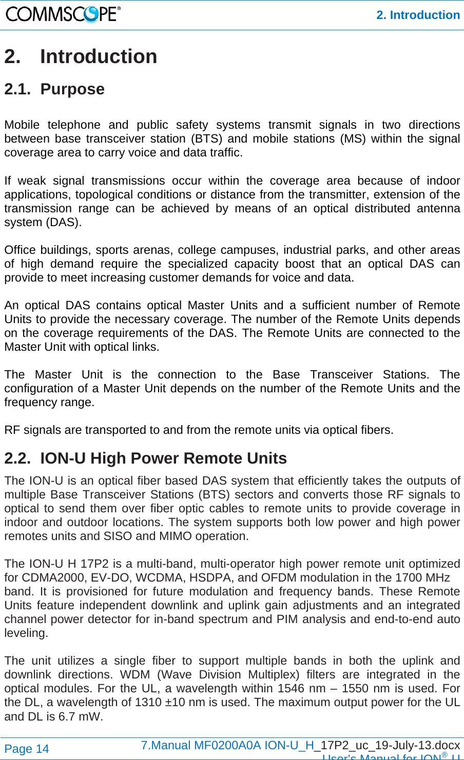  2. Introduction Page 14  7.Manual MF0200A0A ION-U_H_17P2_uc_19-July-13.docx  User’s Manual for ION®U 2. Introduction 2.1. Purpose  Mobile telephone and public safety systems transmit signals in two directions between base transceiver station (BTS) and mobile stations (MS) within the signal coverage area to carry voice and data traffic.  If weak signal transmissions occur within the coverage area because of indoor applications, topological conditions or distance from the transmitter, extension of the transmission range can be achieved by means of an optical distributed antenna system (DAS).  Office buildings, sports arenas, college campuses, industrial parks, and other areas of high demand require the specialized capacity boost that an optical DAS can provide to meet increasing customer demands for voice and data.  An optical DAS contains optical Master Units and a sufficient number of Remote Units to provide the necessary coverage. The number of the Remote Units depends on the coverage requirements of the DAS. The Remote Units are connected to the Master Unit with optical links.  The Master Unit is the connection to the Base Transceiver Stations. The configuration of a Master Unit depends on the number of the Remote Units and the frequency range.   RF signals are transported to and from the remote units via optical fibers.  2.2.  ION-U High Power Remote Units The ION-U is an optical fiber based DAS system that efficiently takes the outputs of multiple Base Transceiver Stations (BTS) sectors and converts those RF signals to optical to send them over fiber optic cables to remote units to provide coverage in indoor and outdoor locations. The system supports both low power and high power remotes units and SISO and MIMO operation.   The ION-U H 17P2 is a multi-band, multi-operator high power remote unit optimized for CDMA2000, EV-DO, WCDMA, HSDPA, and OFDM modulation in the 1700 MHz band. It is provisioned for future modulation and frequency bands. These Remote Units feature independent downlink and uplink gain adjustments and an integrated channel power detector for in-band spectrum and PIM analysis and end-to-end auto leveling.  The unit utilizes a single fiber to support multiple bands in both the uplink and downlink directions. WDM (Wave Division Multiplex) filters are integrated in the optical modules. For the UL, a wavelength within 1546 nm – 1550 nm is used. For the DL, a wavelength of 1310 ±10 nm is used. The maximum output power for the UL and DL is 6.7 mW.  