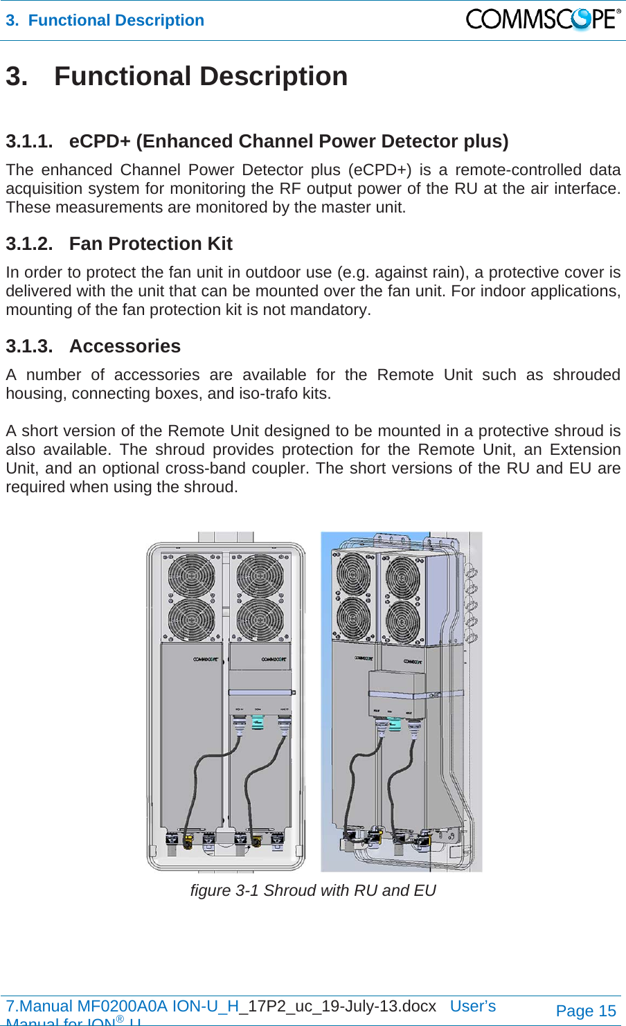 3.  Functional Description  7.Manual MF0200A0A ION-U_H_17P2_uc_19-July-13.docx   User’s Manual for ION®UPage 15 3. Functional Description  3.1.1. eCPD+ (Enhanced Channel Power Detector plus) The enhanced Channel Power Detector plus (eCPD+) is a remote-controlled data acquisition system for monitoring the RF output power of the RU at the air interface. These measurements are monitored by the master unit. 3.1.2.  Fan Protection Kit In order to protect the fan unit in outdoor use (e.g. against rain), a protective cover is delivered with the unit that can be mounted over the fan unit. For indoor applications, mounting of the fan protection kit is not mandatory. 3.1.3. Accessories A number of accessories are available for the Remote Unit such as shrouded housing, connecting boxes, and iso-trafo kits.  A short version of the Remote Unit designed to be mounted in a protective shroud is also available. The shroud provides protection for the Remote Unit, an Extension Unit, and an optional cross-band coupler. The short versions of the RU and EU are required when using the shroud.   figure 3-1 Shroud with RU and EU   