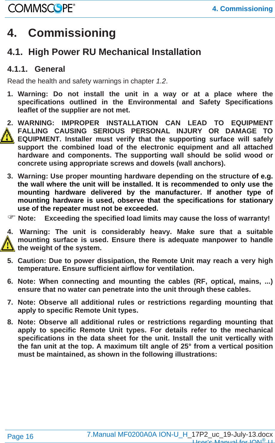  4. Commissioning Page 16  7.Manual MF0200A0A ION-U_H_17P2_uc_19-July-13.docx  User’s Manual for ION®U 4. Commissioning 4.1.  High Power RU Mechanical Installation 4.1.1. General Read the health and safety warnings in chapter 1.2. 1. Warning: Do not install the unit in a way or at a place where the specifications outlined in the Environmental and Safety Specifications leaflet of the supplier are not met. 2. WARNING: IMPROPER INSTALLATION CAN LEAD TO EQUIPMENT FALLING CAUSING SERIOUS PERSONAL INJURY OR DAMAGE TO EQUIPMENT. Installer must verify that the supporting surface will safely support the combined load of the electronic equipment and all attached hardware and components. The supporting wall should be solid wood or concrete using appropriate screws and dowels (wall anchors). 3.  Warning: Use proper mounting hardware depending on the structure of e.g. the wall where the unit will be installed. It is recommended to only use the mounting hardware delivered by the manufacturer. If another type of mounting hardware is used, observe that the specifications for stationary use of the repeater must not be exceeded.  Note:  Exceeding the specified load limits may cause the loss of warranty! 4.  Warning: The unit is considerably heavy. Make sure that a suitable mounting surface is used. Ensure there is adequate manpower to handle the weight of the system. 5.  Caution: Due to power dissipation, the Remote Unit may reach a very high temperature. Ensure sufficient airflow for ventilation. 6. Note: When connecting and mounting the cables (RF, optical, mains, ...) ensure that no water can penetrate into the unit through these cables. 7.  Note: Observe all additional rules or restrictions regarding mounting that apply to specific Remote Unit types. 8.  Note: Observe all additional rules or restrictions regarding mounting that apply to specific Remote Unit types. For details refer to the mechanical specifications in the data sheet for the unit. Install the unit vertically with the fan unit at the top. A maximum tilt angle of 25° from a vertical position must be maintained, as shown in the following illustrations:  