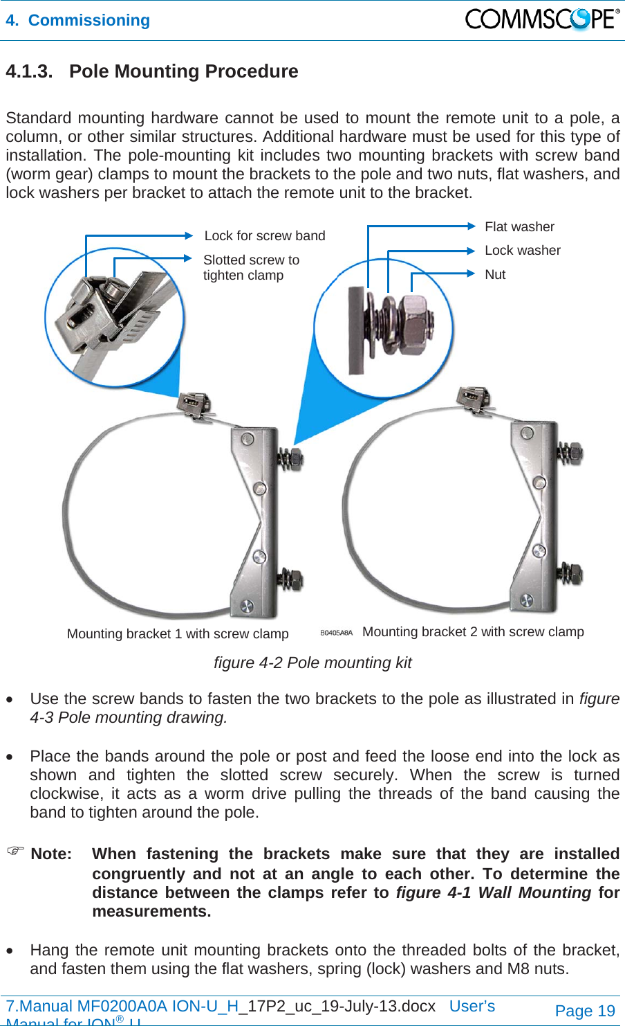 4.  Commissioning  7.Manual MF0200A0A ION-U_H_17P2_uc_19-July-13.docx   User’s Manual for ION®UPage 19 4.1.3. Pole Mounting Procedure  Standard mounting hardware cannot be used to mount the remote unit to a pole, a column, or other similar structures. Additional hardware must be used for this type of installation. The pole-mounting kit includes two mounting brackets with screw band (worm gear) clamps to mount the brackets to the pole and two nuts, flat washers, and lock washers per bracket to attach the remote unit to the bracket.  figure 4-2 Pole mounting kit   Use the screw bands to fasten the two brackets to the pole as illustrated in figure 4-3 Pole mounting drawing.    Place the bands around the pole or post and feed the loose end into the lock as shown and tighten the slotted screw securely. When the screw is turned clockwise, it acts as a worm drive pulling the threads of the band causing the band to tighten around the pole.   Note:  When fastening the brackets make sure that they are installed congruently and not at an angle to each other. To determine the distance between the clamps refer to figure 4-1 Wall Mounting for measurements.    Hang the remote unit mounting brackets onto the threaded bolts of the bracket, and fasten them using the flat washers, spring (lock) washers and M8 nuts. Flat washer Lock washer Nut Mounting bracket 1 with screw clamp  Mounting bracket 2 with screw clamp Lock for screw band Slotted screw to tighten clamp 