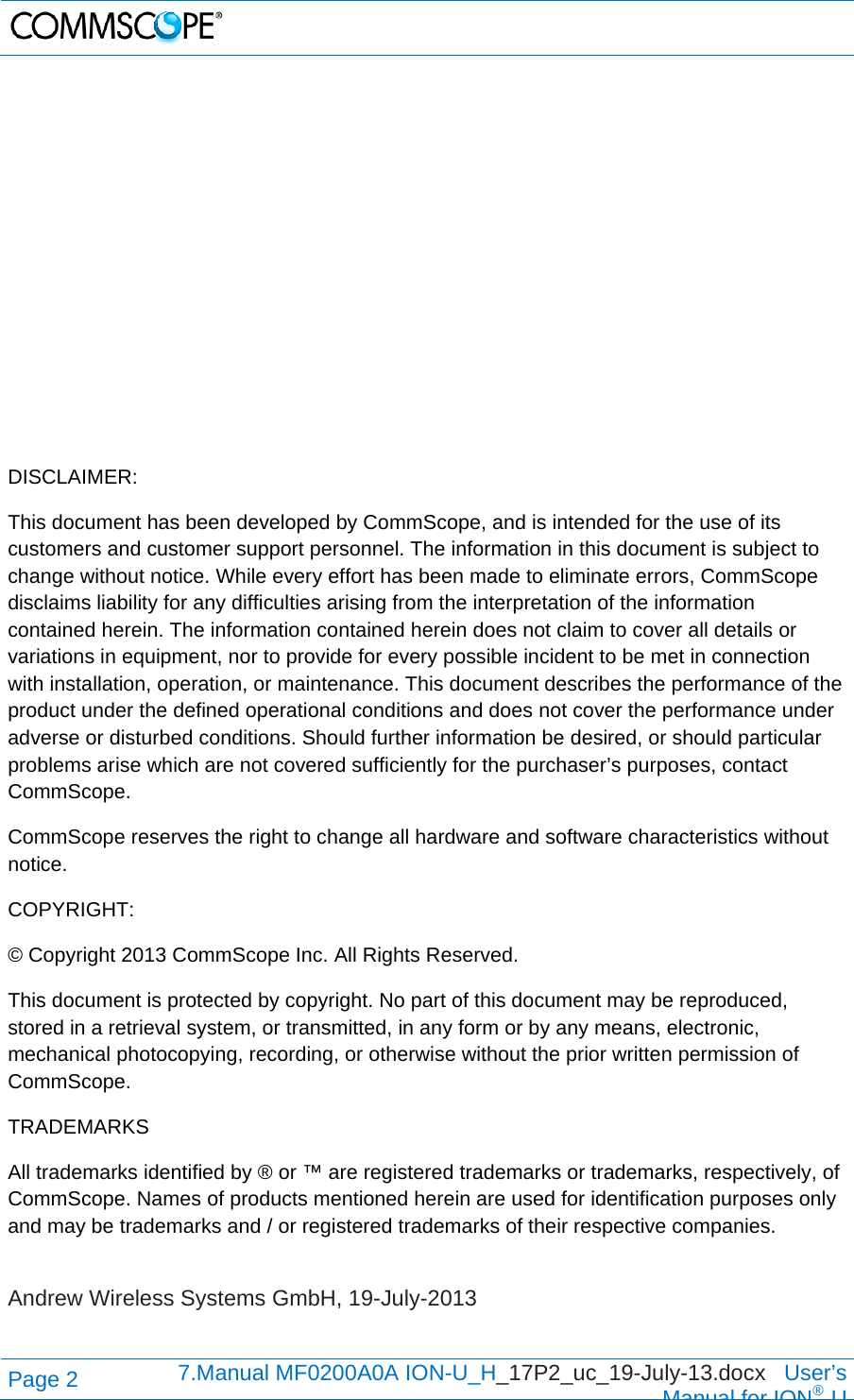   Page 2  7.Manual MF0200A0A ION-U_H_17P2_uc_19-July-13.docx   User’s Manual for ION®U                DISCLAIMER: This document has been developed by CommScope, and is intended for the use of its customers and customer support personnel. The information in this document is subject to change without notice. While every effort has been made to eliminate errors, CommScope disclaims liability for any difficulties arising from the interpretation of the information contained herein. The information contained herein does not claim to cover all details or variations in equipment, nor to provide for every possible incident to be met in connection with installation, operation, or maintenance. This document describes the performance of the product under the defined operational conditions and does not cover the performance under adverse or disturbed conditions. Should further information be desired, or should particular problems arise which are not covered sufficiently for the purchaser’s purposes, contact CommScope. CommScope reserves the right to change all hardware and software characteristics without notice. COPYRIGHT: © Copyright 2013 CommScope Inc. All Rights Reserved. This document is protected by copyright. No part of this document may be reproduced, stored in a retrieval system, or transmitted, in any form or by any means, electronic, mechanical photocopying, recording, or otherwise without the prior written permission of CommScope. TRADEMARKS All trademarks identified by ® or ™ are registered trademarks or trademarks, respectively, of CommScope. Names of products mentioned herein are used for identification purposes only and may be trademarks and / or registered trademarks of their respective companies.  Andrew Wireless Systems GmbH, 19-July-2013  