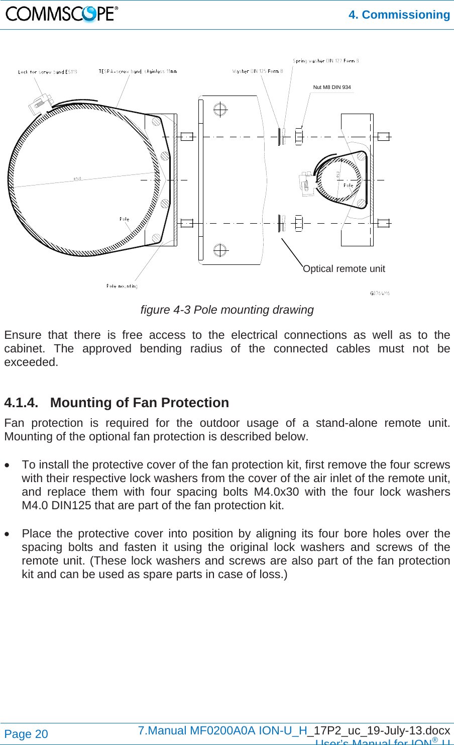  4. Commissioning Page 20  7.Manual MF0200A0A ION-U_H_17P2_uc_19-July-13.docx  User’s Manual for ION®U   figure 4-3 Pole mounting drawing Ensure that there is free access to the electrical connections as well as to the cabinet. The approved bending radius of the connected cables must not be exceeded.  4.1.4. Mounting of Fan Protection Fan protection is required for the outdoor usage of a stand-alone remote unit. Mounting of the optional fan protection is described below.    To install the protective cover of the fan protection kit, first remove the four screws with their respective lock washers from the cover of the air inlet of the remote unit, and replace them with four spacing bolts M4.0x30 with the four lock washers M4.0 DIN125 that are part of the fan protection kit.    Place the protective cover into position by aligning its four bore holes over the spacing bolts and fasten it using the original lock washers and screws of the remote unit. (These lock washers and screws are also part of the fan protection kit and can be used as spare parts in case of loss.)  Nut M8 DIN 934Optical remote unit 