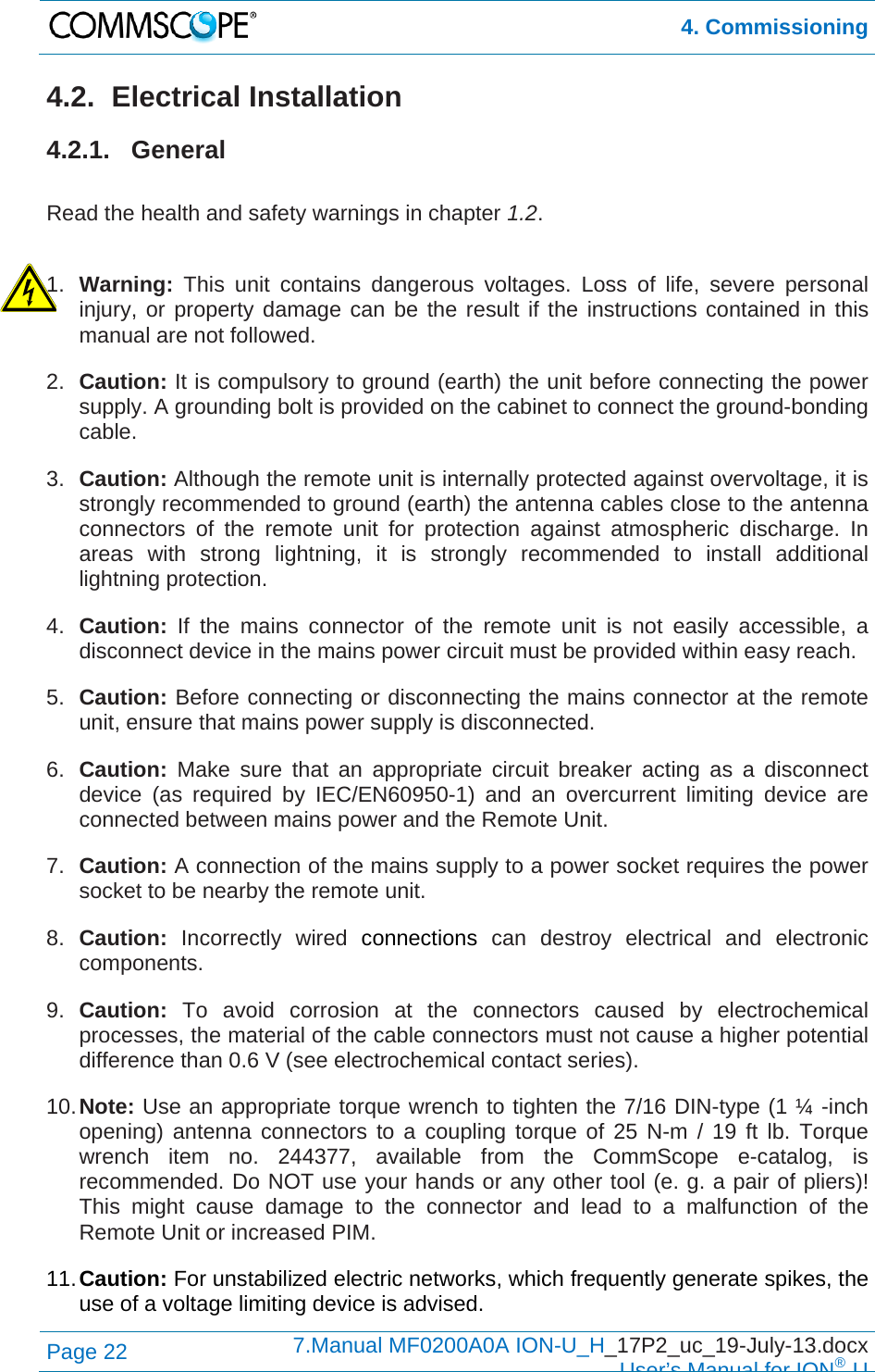  4. Commissioning Page 22  7.Manual MF0200A0A ION-U_H_17P2_uc_19-July-13.docx  User’s Manual for ION®U 4.2. Electrical Installation 4.2.1. General  Read the health and safety warnings in chapter 1.2.  1.  Warning:  This unit contains dangerous voltages. Loss of life, severe personal injury, or property damage can be the result if the instructions contained in this manual are not followed. 2.  Caution: It is compulsory to ground (earth) the unit before connecting the power supply. A grounding bolt is provided on the cabinet to connect the ground-bonding cable. 3.  Caution: Although the remote unit is internally protected against overvoltage, it is strongly recommended to ground (earth) the antenna cables close to the antenna connectors of the remote unit for protection against atmospheric discharge. In areas with strong lightning, it is strongly recommended to install additional lightning protection. 4.  Caution:  If the mains connector of the remote unit is not easily accessible, a disconnect device in the mains power circuit must be provided within easy reach. 5.  Caution: Before connecting or disconnecting the mains connector at the remote unit, ensure that mains power supply is disconnected. 6.  Caution: Make sure that an appropriate circuit breaker acting as a disconnect device (as required by IEC/EN60950-1) and an overcurrent limiting device are connected between mains power and the Remote Unit. 7.  Caution: A connection of the mains supply to a power socket requires the power socket to be nearby the remote unit. 8.  Caution: Incorrectly wired connections can destroy electrical and electronic components. 9.  Caution: To avoid corrosion at the connectors caused by electrochemical processes, the material of the cable connectors must not cause a higher potential difference than 0.6 V (see electrochemical contact series). 10. Note: Use an appropriate torque wrench to tighten the 7/16 DIN-type (1 ¼ -inch opening) antenna connectors to a coupling torque of 25 N-m / 19 ft lb. Torque wrench item no. 244377, available from the CommScope e-catalog, is recommended. Do NOT use your hands or any other tool (e. g. a pair of pliers)! This might cause damage to the connector and lead to a malfunction of the Remote Unit or increased PIM. 11. Caution: For unstabilized electric networks, which frequently generate spikes, the use of a voltage limiting device is advised. 