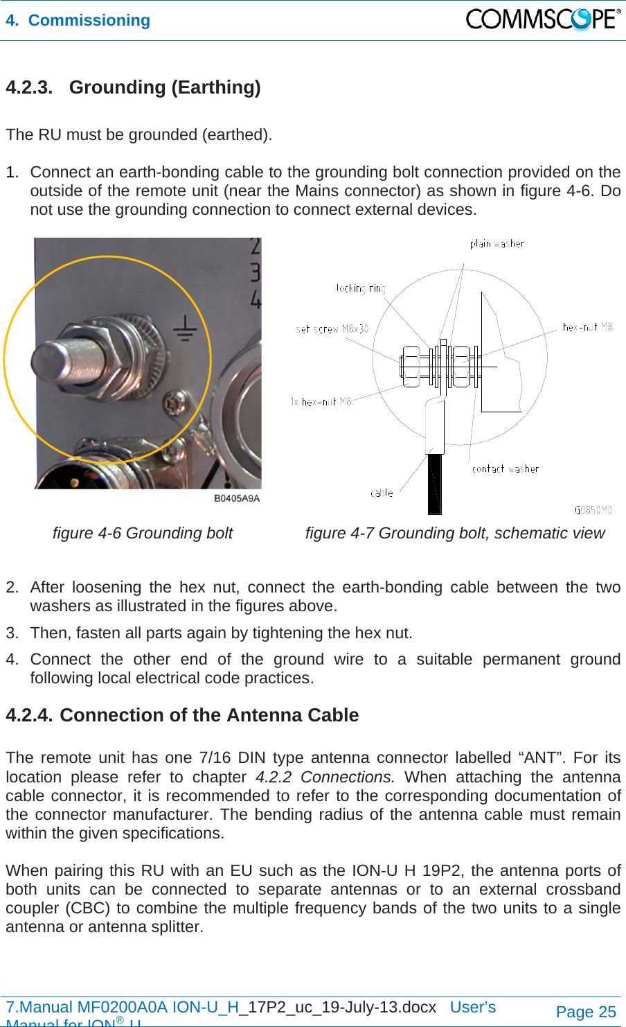 4.  Commissioning  7.Manual MF0200A0A ION-U_H_17P2_uc_19-July-13.docx   User’s Manual for ION®UPage 25 4.2.3. Grounding (Earthing)  The RU must be grounded (earthed).  1.  Connect an earth-bonding cable to the grounding bolt connection provided on the outside of the remote unit (near the Mains connector) as shown in figure 4-6. Do not use the grounding connection to connect external devices.   figure 4-6 Grounding bolt  figure 4-7 Grounding bolt, schematic view  2.  After loosening the hex nut, connect the earth-bonding cable between the two washers as illustrated in the figures above. 3.  Then, fasten all parts again by tightening the hex nut. 4. Connect the other end of the ground wire to a suitable permanent ground following local electrical code practices. 4.2.4. Connection of the Antenna Cable  The remote unit has one 7/16 DIN type antenna connector labelled “ANT”. For its location please refer to chapter 4.2.2 Connections. When attaching the antenna cable connector, it is recommended to refer to the corresponding documentation of the connector manufacturer. The bending radius of the antenna cable must remain within the given specifications.   When pairing this RU with an EU such as the ION-U H 19P2, the antenna ports of both units can be connected to separate antennas or to an external crossband coupler (CBC) to combine the multiple frequency bands of the two units to a single antenna or antenna splitter.   