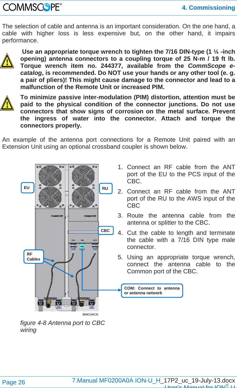  4. Commissioning Page 26  7.Manual MF0200A0A ION-U_H_17P2_uc_19-July-13.docx  User’s Manual for ION®U The selection of cable and antenna is an important consideration. On the one hand, a cable with higher loss is less expensive but, on the other hand, it impairs performance.   Use an appropriate torque wrench to tighten the 7/16 DIN-type (1 ¼ -inch opening) antenna connectors to a coupling torque of 25 N-m / 19 ft lb. Torque wrench item no. 244377, available from the CommScope e-catalog, is recommended. Do NOT use your hands or any other tool (e. g. a pair of pliers)! This might cause damage to the connector and lead to a malfunction of the Remote Unit or increased PIM.  To minimize passive inter-modulation (PIM) distortion, attention must be paid to the physical condition of the connector junctions. Do not use connectors that show signs of corrosion on the metal surface. Prevent the ingress of water into the connector. Attach and torque the connectors properly.  An example of the antenna port connections for a Remote Unit paired with an Extension Unit using an optional crossband coupler is shown below.    figure 4-8 Antenna port to CBC wiring 1. Connect an RF cable from the ANT port of the EU to the PCS input of the CBC. 2. Connect an RF cable from the ANT port of the RU to the AWS input of the CBC 3. Route the antenna cable from the antenna or splitter to the CBC. 4.  Cut the cable to length and terminate the cable with a 7/16 DIN type male connector. 5. Using an appropriate torque wrench, connect the antenna cable to the Common port of the CBC.     EU  RU CBC COM: Connect to antenna or antenna network RF Cables 