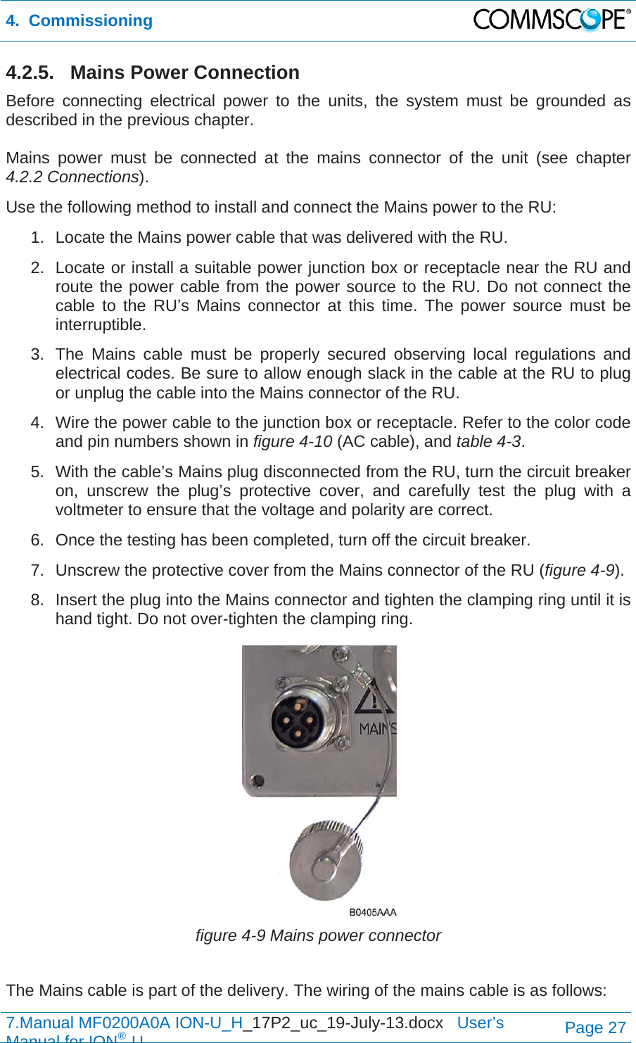 4.  Commissioning  7.Manual MF0200A0A ION-U_H_17P2_uc_19-July-13.docx   User’s Manual for ION®UPage 27 4.2.5. Mains Power Connection Before connecting electrical power to the units, the system must be grounded as described in the previous chapter.  Mains power must be connected at the mains connector of the unit (see chapter 4.2.2 Connections). Use the following method to install and connect the Mains power to the RU: 1.  Locate the Mains power cable that was delivered with the RU. 2.  Locate or install a suitable power junction box or receptacle near the RU and route the power cable from the power source to the RU. Do not connect the cable to the RU’s Mains connector at this time. The power source must be interruptible. 3.  The Mains cable must be properly secured observing local regulations and electrical codes. Be sure to allow enough slack in the cable at the RU to plug or unplug the cable into the Mains connector of the RU. 4.  Wire the power cable to the junction box or receptacle. Refer to the color code and pin numbers shown in figure 4-10 (AC cable), and table 4-3. 5.  With the cable’s Mains plug disconnected from the RU, turn the circuit breaker on, unscrew the plug’s protective cover, and carefully test the plug with a voltmeter to ensure that the voltage and polarity are correct. 6.  Once the testing has been completed, turn off the circuit breaker. 7.  Unscrew the protective cover from the Mains connector of the RU (figure 4-9). 8.  Insert the plug into the Mains connector and tighten the clamping ring until it is hand tight. Do not over-tighten the clamping ring.  figure 4-9 Mains power connector  The Mains cable is part of the delivery. The wiring of the mains cable is as follows: 