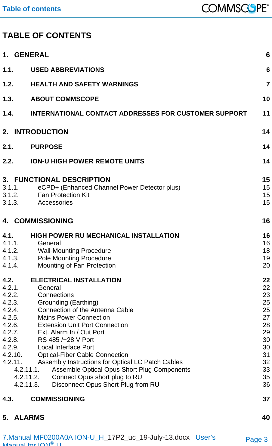 Table of contents  7.Manual MF0200A0A ION-U_H_17P2_uc_19-July-13.docx   User’s Manual for ION®UPage 3 TABLE OF CONTENTS 1.GENERAL 61.1.USED ABBREVIATIONS  61.2.HEALTH AND SAFETY WARNINGS  71.3.ABOUT COMMSCOPE  101.4.INTERNATIONAL CONTACT ADDRESSES FOR CUSTOMER SUPPORT  112.INTRODUCTION 142.1.PURPOSE 142.2.ION-U HIGH POWER REMOTE UNITS  143.FUNCTIONAL DESCRIPTION  153.1.1.eCPD+ (Enhanced Channel Power Detector plus)  153.1.2.Fan Protection Kit  153.1.3.Accessories 154.COMMISSIONING 164.1.HIGH POWER RU MECHANICAL INSTALLATION  164.1.1.General 164.1.2.Wall-Mounting Procedure  184.1.3.Pole Mounting Procedure  194.1.4.Mounting of Fan Protection  204.2.ELECTRICAL INSTALLATION  224.2.1.General 224.2.2.Connections 234.2.3.Grounding (Earthing)  254.2.4.Connection of the Antenna Cable  254.2.5.Mains Power Connection  274.2.6.Extension Unit Port Connection  284.2.7.Ext. Alarm In / Out Port  294.2.8.RS 485 /+28 V Port  304.2.9.Local Interface Port  304.2.10.Optical-Fiber Cable Connection  314.2.11.Assembly Instructions for Optical LC Patch Cables  324.2.11.1.Assemble Optical Opus Short Plug Components  334.2.11.2.Connect Opus short plug to RU  354.2.11.3.Disconnect Opus Short Plug from RU  364.3.COMMISSIONING 375.ALARMS 40