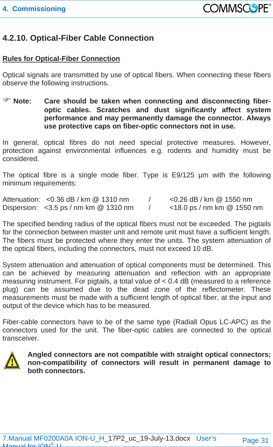 4.  Commissioning  7.Manual MF0200A0A ION-U_H_17P2_uc_19-July-13.docx   User’s Manual for ION®UPage 31 4.2.10. Optical-Fiber Cable Connection  Rules for Optical-Fiber Connection  Optical signals are transmitted by use of optical fibers. When connecting these fibers observe the following instructions.    Note:  Care should be taken when connecting and disconnecting fiber-optic cables. Scratches and dust significantly affect system performance and may permanently damage the connector. Always use protective caps on fiber-optic connectors not in use.  In general, optical fibres do not need special protective measures. However, protection against environmental influences e.g. rodents and humidity must be considered.  The optical fibre is a single mode fiber. Type is E9/125 µm with the following minimum requirements:  Attenuation:   &lt;0.36 dB / km @ 1310 nm  /  &lt;0.26 dB / km @ 1550 nm Dispersion:  &lt;3.5 ps / nm km @ 1310 nm  /  &lt;18.0 ps / nm km @ 1550 nm  The specified bending radius of the optical fibers must not be exceeded. The pigtails for the connection between master unit and remote unit must have a sufficient length. The fibers must be protected where they enter the units. The system attenuation of the optical fibers, including the connectors, must not exceed 10 dB.  System attenuation and attenuation of optical components must be determined. This can be achieved by measuring attenuation and reflection with an appropriate measuring instrument. For pigtails, a total value of &lt; 0.4 dB (measured to a reference plug) can be assumed due to the dead zone of the reflectometer. These measurements must be made with a sufficient length of optical fiber, at the input and output of the device which has to be measured.  Fiber-cable connectors have to be of the same type (Radiall Opus LC-APC) as the connectors used for the unit. The fiber-optic cables are connected to the optical transceiver.    Angled connectors are not compatible with straight optical connectors; non-compatibility of connectors will result in permanent damage to both connectors. 