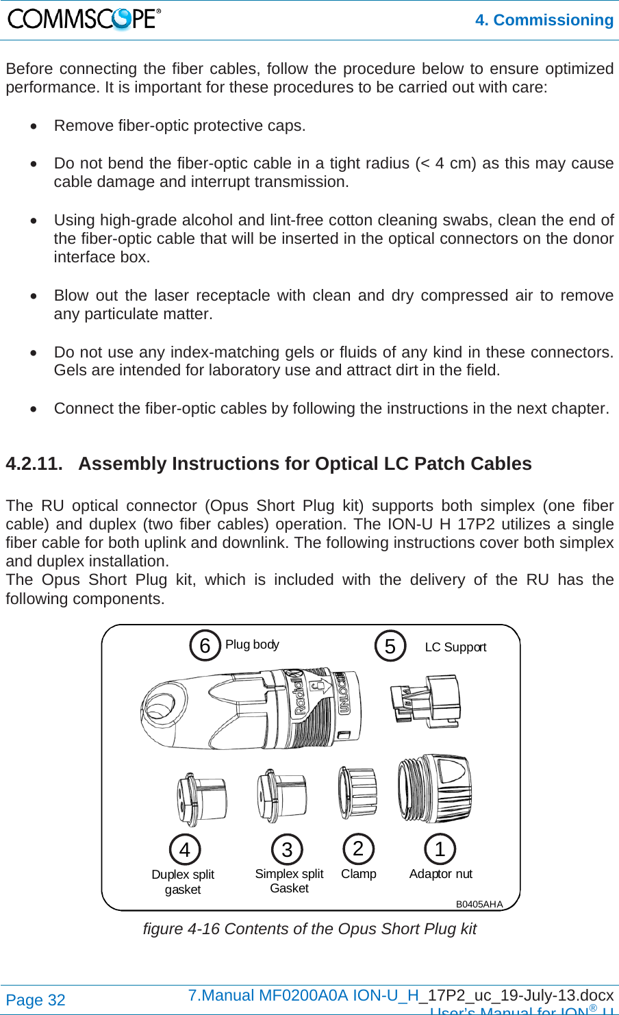  4. Commissioning Page 32  7.Manual MF0200A0A ION-U_H_17P2_uc_19-July-13.docx  User’s Manual for ION®U Before connecting the fiber cables, follow the procedure below to ensure optimized performance. It is important for these procedures to be carried out with care:    Remove fiber-optic protective caps.    Do not bend the fiber-optic cable in a tight radius (&lt; 4 cm) as this may cause cable damage and interrupt transmission.    Using high-grade alcohol and lint-free cotton cleaning swabs, clean the end of the fiber-optic cable that will be inserted in the optical connectors on the donor interface box.    Blow out the laser receptacle with clean and dry compressed air to remove any particulate matter.    Do not use any index-matching gels or fluids of any kind in these connectors. Gels are intended for laboratory use and attract dirt in the field.    Connect the fiber-optic cables by following the instructions in the next chapter.  4.2.11. Assembly Instructions for Optical LC Patch Cables  The RU optical connector (Opus Short Plug kit) supports both simplex (one fiber cable) and duplex (two fiber cables) operation. The ION-U H 17P2 utilizes a single fiber cable for both uplink and downlink. The following instructions cover both simplex and duplex installation. The Opus Short Plug kit, which is included with the delivery of the RU has the following components.  figure 4-16 Contents of the Opus Short Plug kit   653142Duplex splitgasketLC SupportClampPlug bodySimplex splitGasket Adaptor nutB0405AHA