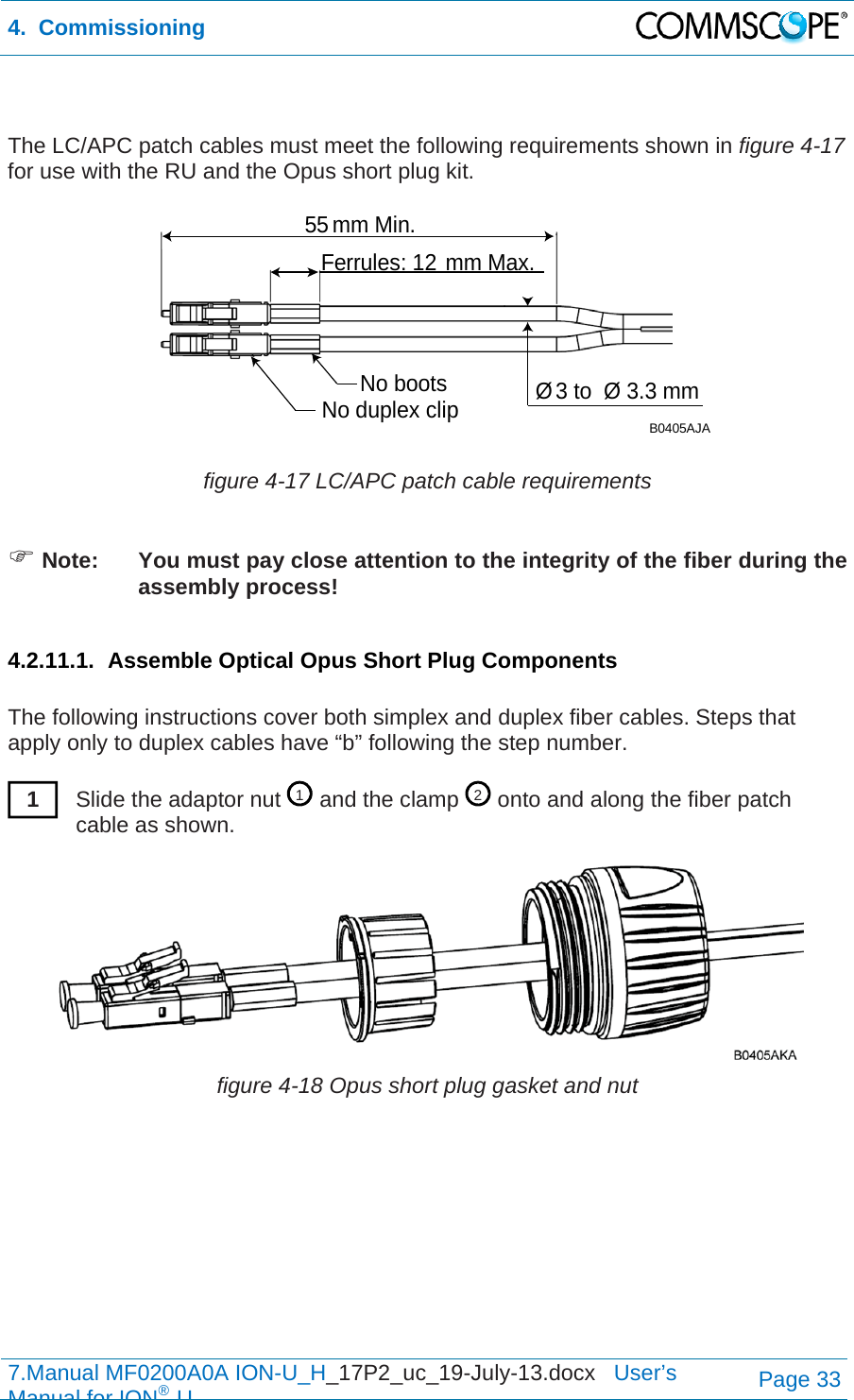 4.  Commissioning  7.Manual MF0200A0A ION-U_H_17P2_uc_19-July-13.docx   User’s Manual for ION®UPage 33   The LC/APC patch cables must meet the following requirements shown in figure 4-17 for use with the RU and the Opus short plug kit.   figure 4-17 LC/APC patch cable requirements   Note:  You must pay close attention to the integrity of the fiber during the assembly process!  4.2.11.1. Assemble Optical Opus Short Plug Components  The following instructions cover both simplex and duplex fiber cables. Steps that apply only to duplex cables have “b” following the step number.  Slide the adaptor nut   and the clamp   onto and along the fiber patch cable as shown.  figure 4-18 Opus short plug gasket and nut   55 mm Min.Ferrules: 12 mm Max.No duplex clipNo boots Ø3 to  Ø 3.3 mmB0405AJA121 