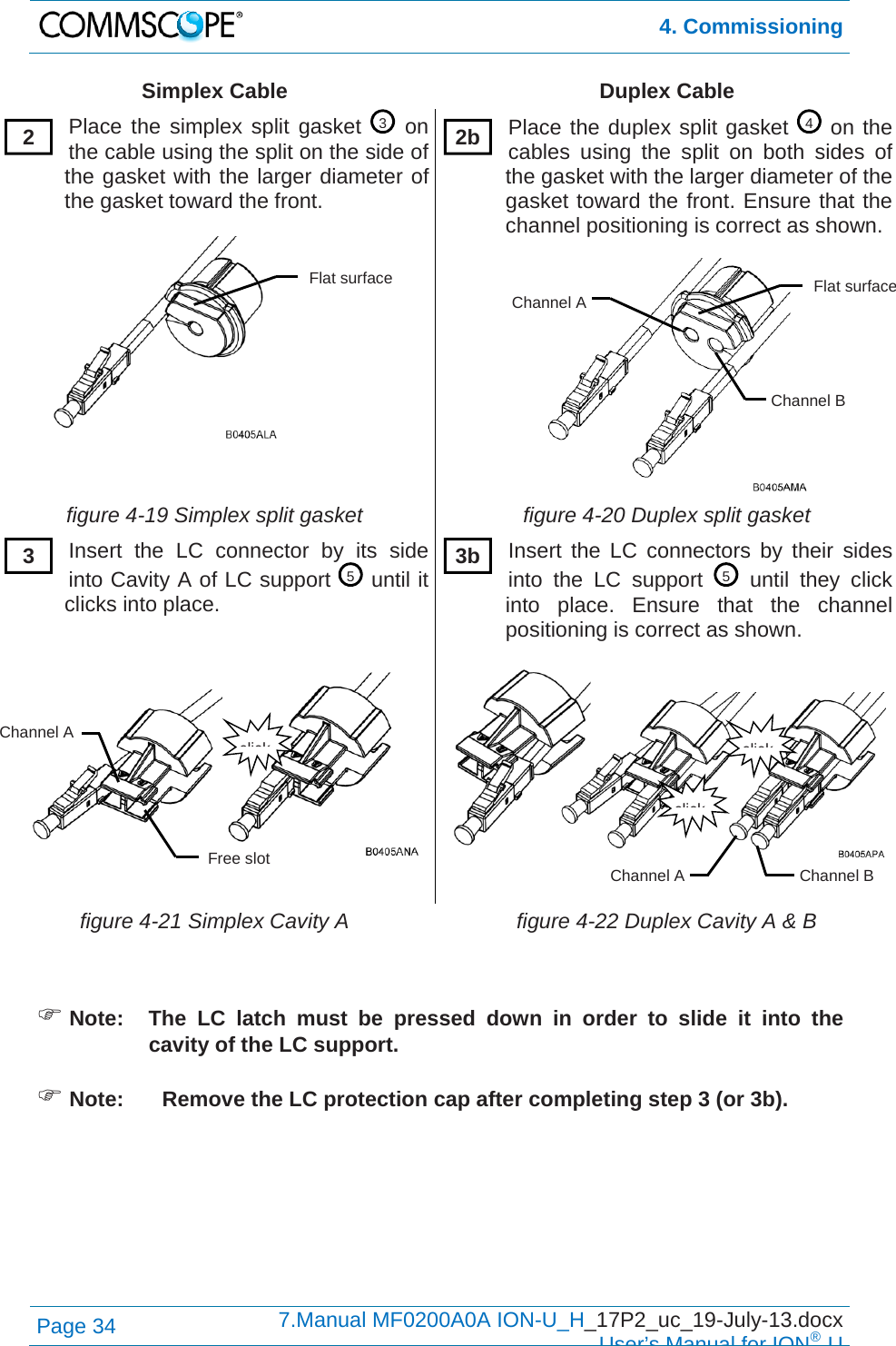  4. Commissioning Page 34  7.Manual MF0200A0A ION-U_H_17P2_uc_19-July-13.docx  User’s Manual for ION®U Simplex Cable  Duplex Cable Place the simplex split gasket   on the cable using the split on the side of the gasket with the larger diameter of the gasket toward the front.  Place the duplex split gasket   on the cables using the split on both sides of the gasket with the larger diameter of the gasket toward the front. Ensure that the channel positioning is correct as shown. figure 4-19 Simplex split gasket  figure 4-20 Duplex split gasket Insert the LC connector by its side into Cavity A of LC support   until it clicks into place.    Insert the LC connectors by their sides into the LC support   until they click into place. Ensure that the channel positioning is correct as shown. figure 4-21 Simplex Cavity A  figure 4-22 Duplex Cavity A &amp; B   Note:  The LC latch must be pressed down in order to slide it into the cavity of the LC support.   Note:  Remove the LC protection cap after completing step 3 (or 3b).       34552  2b3  3bclickclickChannel BChannel A clickChannel A Free slot Flat surfaceChannel BChannel A Flat surface