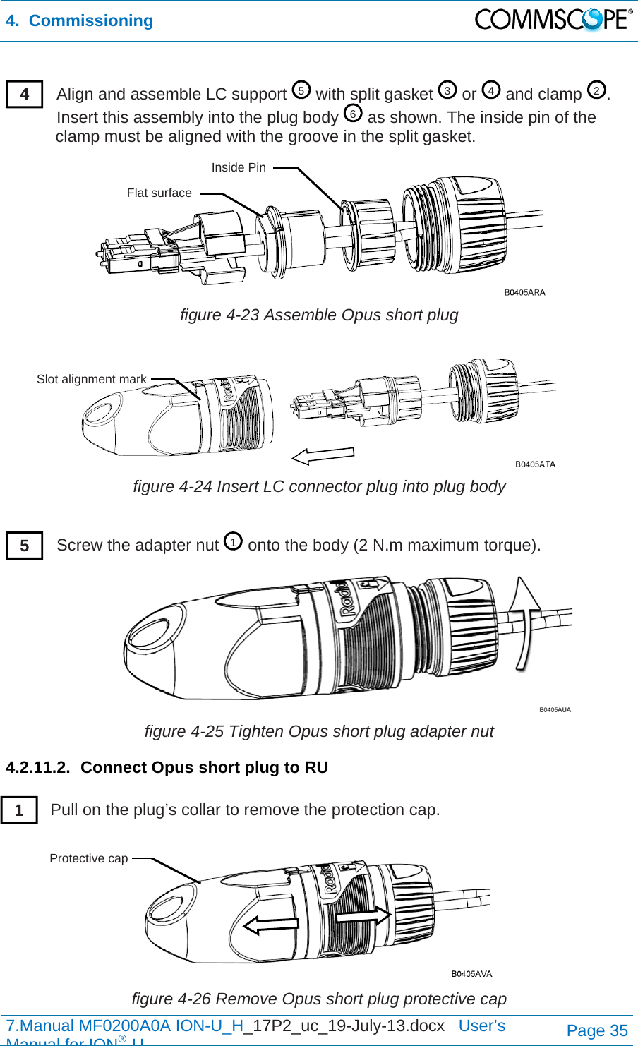 4.  Commissioning  7.Manual MF0200A0A ION-U_H_17P2_uc_19-July-13.docx   User’s Manual for ION®UPage 35  Align and assemble LC support   with split gasket   or   and clamp  . Insert this assembly into the plug body   as shown. The inside pin of the clamp must be aligned with the groove in the split gasket.  figure 4-23 Assemble Opus short plug  figure 4-24 Insert LC connector plug into plug body  Screw the adapter nut   onto the body (2 N.m maximum torque).  figure 4-25 Tighten Opus short plug adapter nut 4.2.11.2.  Connect Opus short plug to RU  Pull on the plug’s collar to remove the protection cap.   figure 4-26 Remove Opus short plug protective cap 5342614 Inside Pin Flat surface Slot alignment mark 5 1 Protective cap 