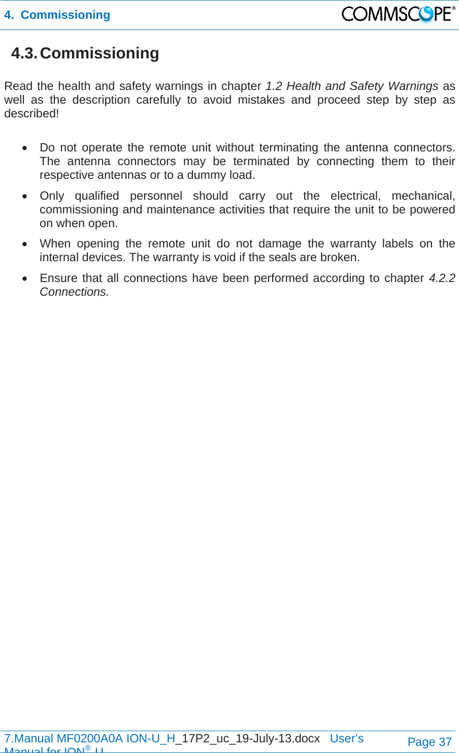 4.  Commissioning  7.Manual MF0200A0A ION-U_H_17P2_uc_19-July-13.docx   User’s Manual for ION®UPage 37 4.3. Commissioning  Read the health and safety warnings in chapter 1.2 Health and Safety Warnings as well as the description carefully to avoid mistakes and proceed step by step as described!    Do not operate the remote unit without terminating the antenna connectors. The antenna connectors may be terminated by connecting them to their respective antennas or to a dummy load.  Only qualified personnel should carry out the electrical, mechanical, commissioning and maintenance activities that require the unit to be powered on when open.   When opening the remote unit do not damage the warranty labels on the internal devices. The warranty is void if the seals are broken.   Ensure that all connections have been performed according to chapter 4.2.2 Connections.  