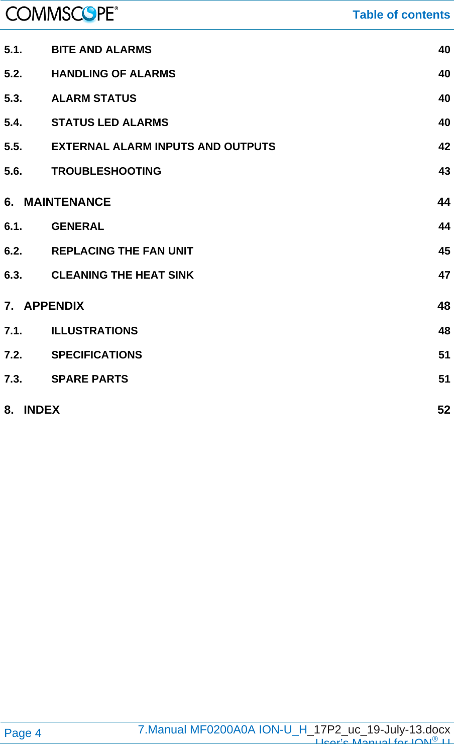  Table of contents Page 4  7.Manual MF0200A0A ION-U_H_17P2_uc_19-July-13.docx  User’s Manual for ION®U 5.1.BITE AND ALARMS  405.2.HANDLING OF ALARMS  405.3.ALARM STATUS  405.4.STATUS LED ALARMS  405.5.EXTERNAL ALARM INPUTS AND OUTPUTS  425.6.TROUBLESHOOTING 436.MAINTENANCE 446.1.GENERAL 446.2.REPLACING THE FAN UNIT  456.3.CLEANING THE HEAT SINK  477.APPENDIX 487.1.ILLUSTRATIONS 487.2.SPECIFICATIONS 517.3.SPARE PARTS  518.INDEX 52 