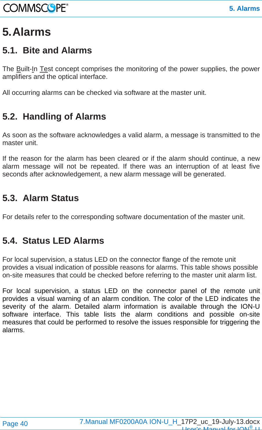  5. Alarms Page 40  7.Manual MF0200A0A ION-U_H_17P2_uc_19-July-13.docx  User’s Manual for ION®U 5. Alarms 5.1.  Bite and Alarms  The Built-In Test concept comprises the monitoring of the power supplies, the power amplifiers and the optical interface.  All occurring alarms can be checked via software at the master unit.  5.2. Handling of Alarms  As soon as the software acknowledges a valid alarm, a message is transmitted to the master unit.  If the reason for the alarm has been cleared or if the alarm should continue, a new alarm message will not be repeated. If there was an interruption of at least five seconds after acknowledgement, a new alarm message will be generated.  5.3. Alarm Status  For details refer to the corresponding software documentation of the master unit.  5.4. Status LED Alarms  For local supervision, a status LED on the connector flange of the remote unit provides a visual indication of possible reasons for alarms. This table shows possible on-site measures that could be checked before referring to the master unit alarm list.  For local supervision, a status LED on the connector panel of the remote unit provides a visual warning of an alarm condition. The color of the LED indicates the severity of the alarm. Detailed alarm information is available through the ION-U software interface. This table lists the alarm conditions and possible on-site measures that could be performed to resolve the issues responsible for triggering the alarms.      