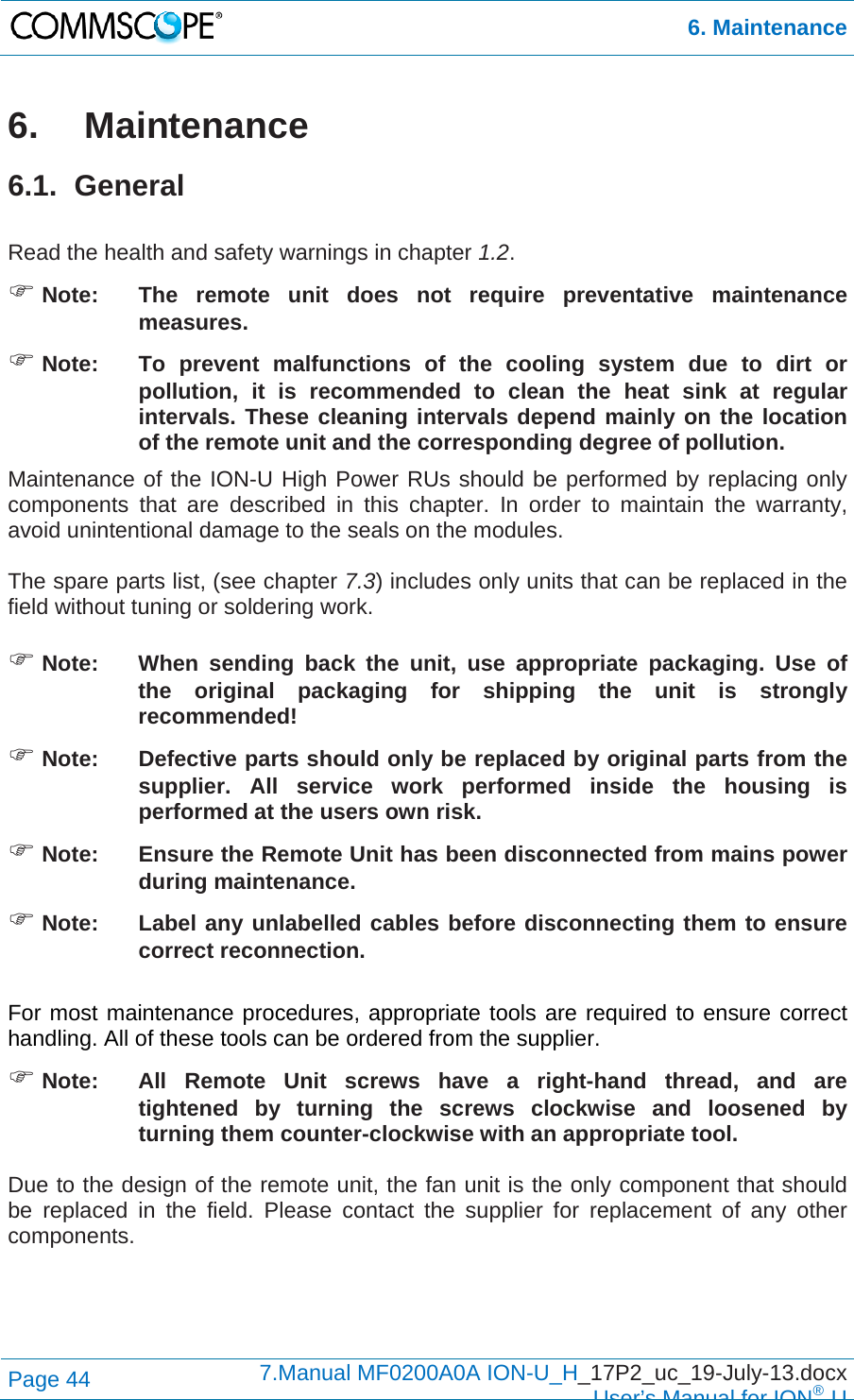  6. Maintenance Page 44  7.Manual MF0200A0A ION-U_H_17P2_uc_19-July-13.docx  User’s Manual for ION®U 6.  Maintenance 6.1. General  Read the health and safety warnings in chapter 1.2.  Note:  The remote unit does not require preventative maintenance measures.  Note:  To prevent malfunctions of the cooling system due to dirt or pollution, it is recommended to clean the heat sink at regular intervals. These cleaning intervals depend mainly on the location of the remote unit and the corresponding degree of pollution. Maintenance of the ION-U High Power RUs should be performed by replacing only components that are described in this chapter. In order to maintain the warranty, avoid unintentional damage to the seals on the modules.  The spare parts list, (see chapter 7.3) includes only units that can be replaced in the field without tuning or soldering work.   Note:  When sending back the unit, use appropriate packaging. Use of the original packaging for shipping the unit is strongly recommended!  Note:  Defective parts should only be replaced by original parts from the supplier. All service work performed inside the housing is performed at the users own risk.  Note:  Ensure the Remote Unit has been disconnected from mains power during maintenance.  Note:  Label any unlabelled cables before disconnecting them to ensure correct reconnection.  For most maintenance procedures, appropriate tools are required to ensure correct handling. All of these tools can be ordered from the supplier.   Note:   All Remote Unit screws have a right-hand thread, and are tightened by turning the screws clockwise and loosened by turning them counter-clockwise with an appropriate tool.  Due to the design of the remote unit, the fan unit is the only component that should be replaced in the field. Please contact the supplier for replacement of any other components.  