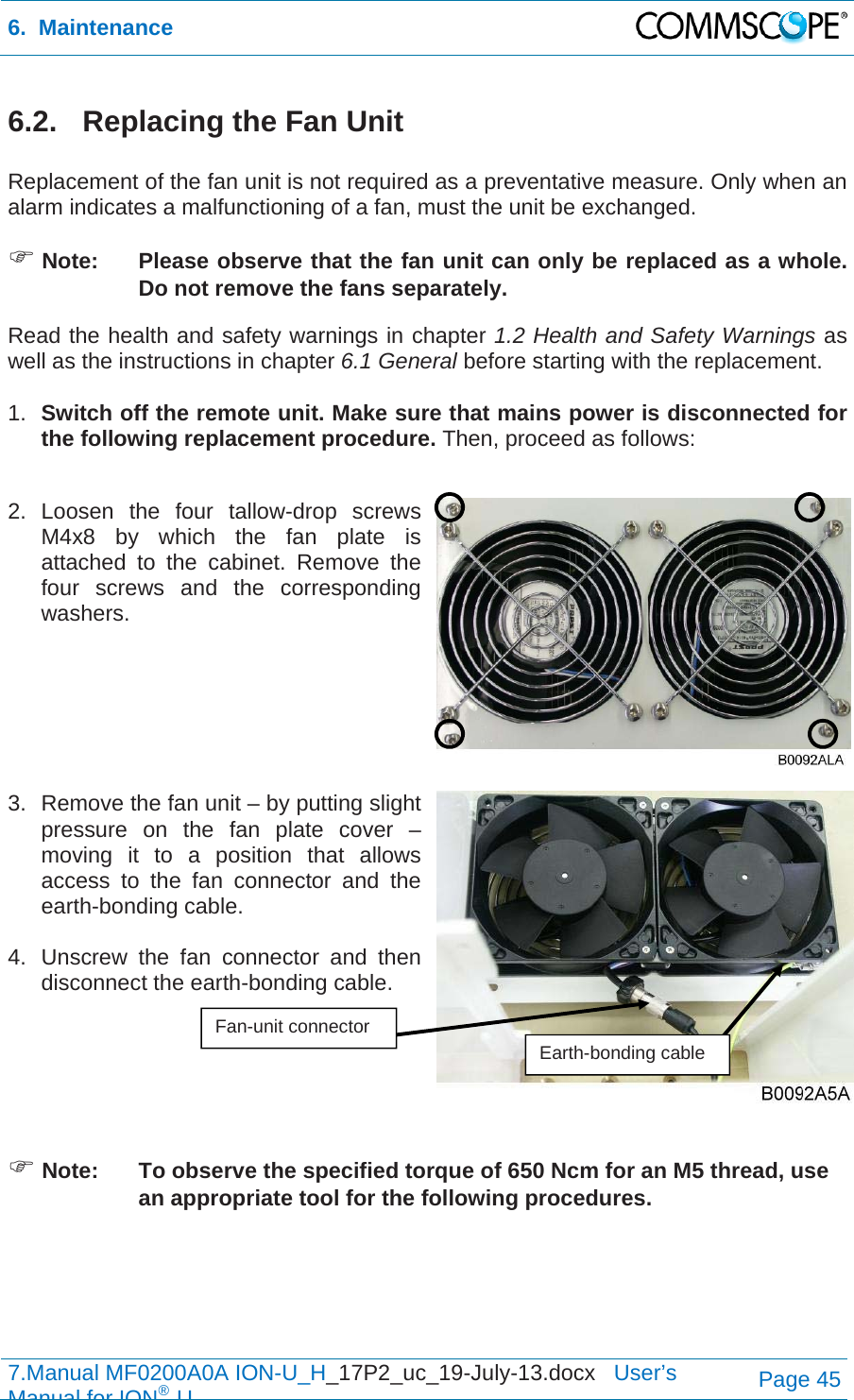 6.  Maintenance  7.Manual MF0200A0A ION-U_H_17P2_uc_19-July-13.docx   User’s Manual for ION®UPage 45 6.2.   Replacing the Fan Unit  Replacement of the fan unit is not required as a preventative measure. Only when an alarm indicates a malfunctioning of a fan, must the unit be exchanged.  Note:  Please observe that the fan unit can only be replaced as a whole. Do not remove the fans separately. Read the health and safety warnings in chapter 1.2 Health and Safety Warnings as well as the instructions in chapter 6.1 General before starting with the replacement.   1.  Switch off the remote unit. Make sure that mains power is disconnected for the following replacement procedure. Then, proceed as follows:  2. Loosen the four tallow-drop screws M4x8 by which the fan plate is attached to the cabinet. Remove the four screws and the corresponding washers.    3.  Remove the fan unit – by putting slight pressure on the fan plate cover – moving it to a position that allows access to the fan connector and the earth-bonding cable.   4.  Unscrew the fan connector and then disconnect the earth-bonding cable.     Note:  To observe the specified torque of 650 Ncm for an M5 thread, use an appropriate tool for the following procedures. Fan-unit connector Earth-bonding cable 