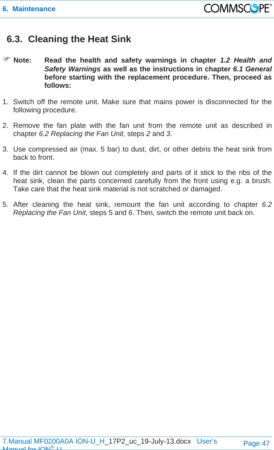 6.  Maintenance  7.Manual MF0200A0A ION-U_H_17P2_uc_19-July-13.docx   User’s Manual for ION®UPage 47 6.3.  Cleaning the Heat Sink   Note:  Read the health and safety warnings in chapter 1.2 Health and Safety Warnings as well as the instructions in chapter 6.1 General  before starting with the replacement procedure. Then, proceed as follows:  1.  Switch off the remote unit. Make sure that mains power is disconnected for the following procedure. 2.  Remove the fan plate with the fan unit from the remote unit as described in chapter 6.2 Replacing the Fan Unit, steps 2 and 3. 3.  Use compressed air (max. 5 bar) to dust, dirt, or other debris the heat sink from back to front. 4.  If the dirt cannot be blown out completely and parts of it stick to the ribs of the heat sink, clean the parts concerned carefully from the front using e.g. a brush. Take care that the heat sink material is not scratched or damaged. 5. After cleaning the heat sink, remount the fan unit according to chapter 6.2 Replacing the Fan Unit, steps 5 and 6. Then, switch the remote unit back on.   