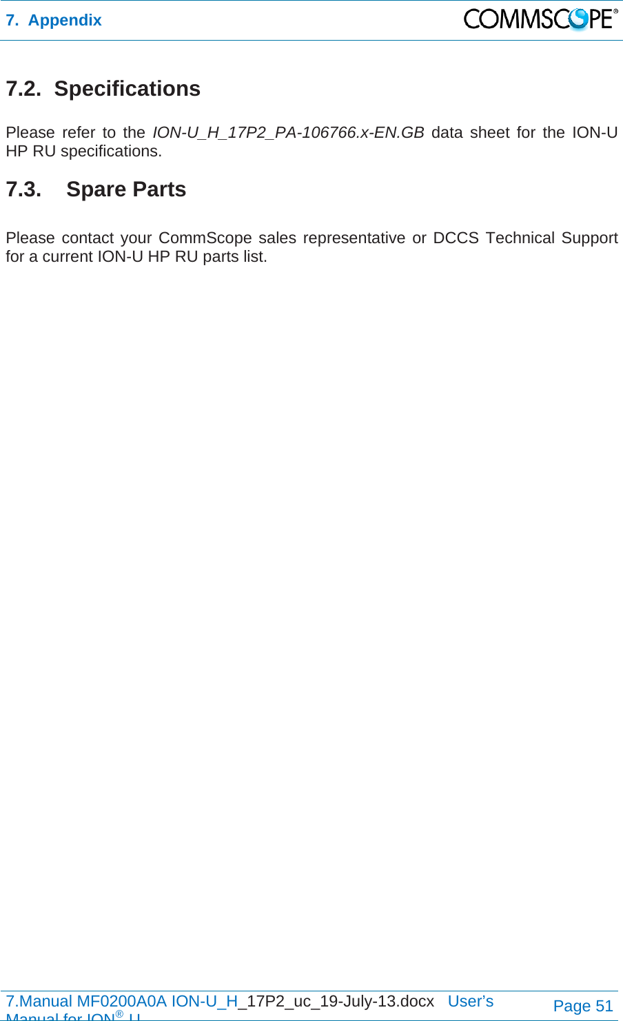 7.  Appendix  7.Manual MF0200A0A ION-U_H_17P2_uc_19-July-13.docx   User’s Manual for ION®UPage 51 7.2. Specifications  Please refer to the ION-U_H_17P2_PA-106766.x-EN.GB data sheet for the ION-U HP RU specifications. 7.3. Spare Parts  Please contact your CommScope sales representative or DCCS Technical Support for a current ION-U HP RU parts list.  