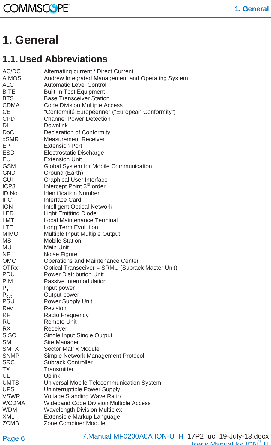  1. General Page 6  7.Manual MF0200A0A ION-U_H_17P2_uc_19-July-13.docx  User’s Manual for ION®U 1. General 1.1. Used  Abbreviations AC/DC   Alternating current / Direct Current AIMOS   Andrew Integrated Management and Operating System ALC   Automatic Level Control BITE   Built-In Test Equipment BTS   Base Transceiver Station CDMA    Code Division Multiple Access CE   &quot;Conformité Européenne&quot; (&quot;European Conformity&quot;) CPD   Channel Power Detection DL   Downlink DoC   Declaration of Conformity dSMR   Measurement Receiver EP   Extension Port ESD   Electrostatic Discharge EU   Extension Unit GSM    Global System for Mobile Communication GND   Ground (Earth) GUI   Graphical User Interface ICP3    Intercept Point 3rd order ID No    Identification Number IFC   Interface Card ION   Intelligent Optical Network LED   Light Emitting Diode LMT   Local Maintenance Terminal LTE    Long Term Evolution MIMO    Multiple Input Multiple Output MS   Mobile Station MU   Main Unit NF   Noise Figure OMC    Operations and Maintenance Center OTRx    Optical Transceiver = SRMU (Subrack Master Unit) PDU    Power Distribution Unit PIM   Passive Intermodulation Pin   Input power Pout    Output power PSU   Power Supply Unit Rev   Revision RF   Radio Frequency RU   Remote Unit RX   Receiver SISO    Single Input Single Output SM   Site Manager SMTX   Sector Matrix Module SNMP    Simple Network Management Protocol SRC   Subrack Controller TX   Transmitter UL   Uplink UMTS   Universal Mobile Telecommunication System UPS   Uninterruptible Power Supply VSWR    Voltage Standing Wave Ratio WCDMA  Wideband Code Division Multiple Access WDM    Wavelength Division Multiplex XML    Extensible Markup Language ZCMB    Zone Combiner Module 