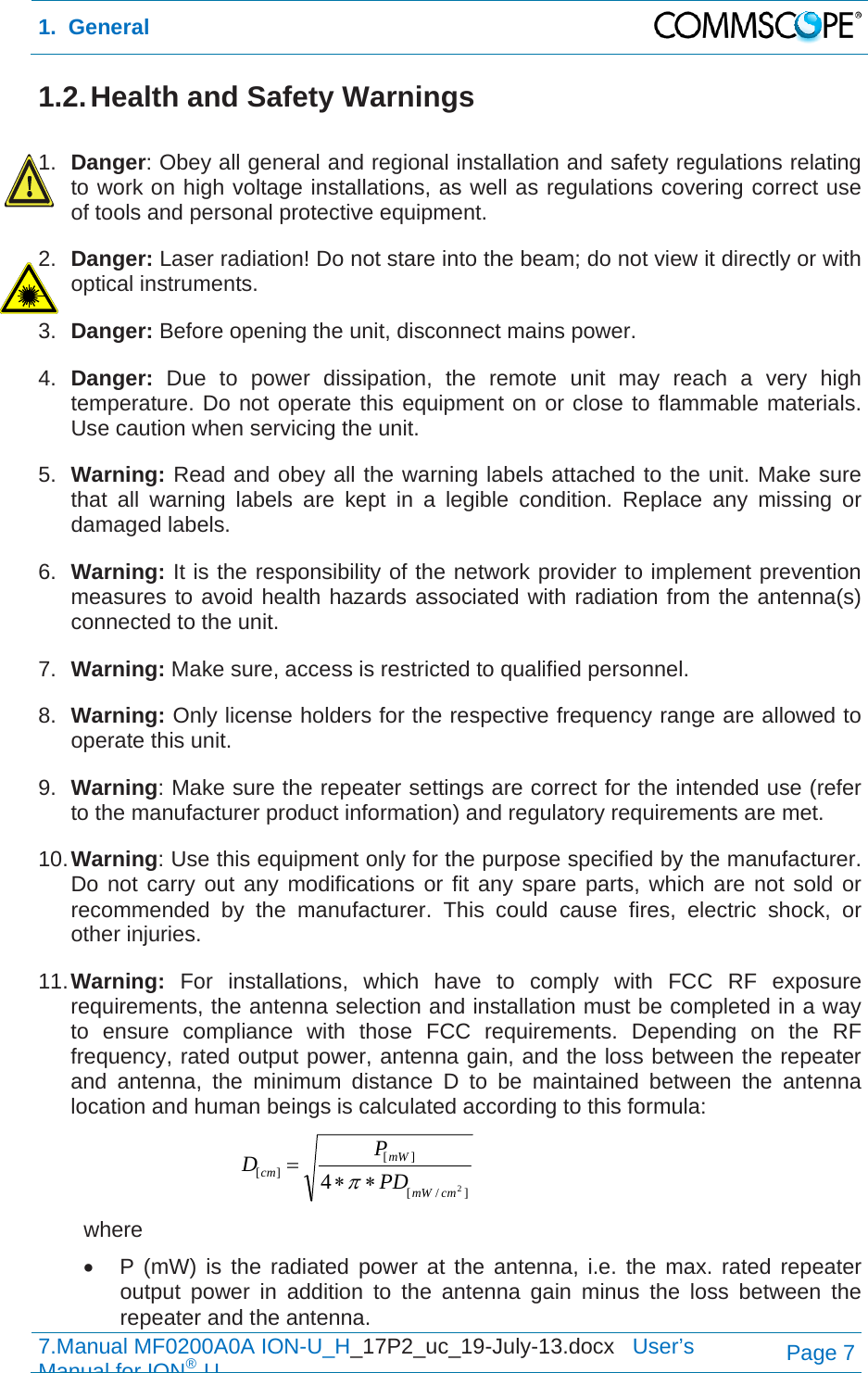 1.  General  7.Manual MF0200A0A ION-U_H_17P2_uc_19-July-13.docx   User’s Manual for ION®UPage 7 1.2. Health and Safety Warnings  1.  Danger: Obey all general and regional installation and safety regulations relating to work on high voltage installations, as well as regulations covering correct use of tools and personal protective equipment. 2.  Danger: Laser radiation! Do not stare into the beam; do not view it directly or with optical instruments. 3.  Danger: Before opening the unit, disconnect mains power. 4.  Danger:  Due to power dissipation, the remote unit may reach a very high temperature. Do not operate this equipment on or close to flammable materials. Use caution when servicing the unit. 5.  Warning: Read and obey all the warning labels attached to the unit. Make sure that all warning labels are kept in a legible condition. Replace any missing or damaged labels. 6.  Warning: It is the responsibility of the network provider to implement prevention measures to avoid health hazards associated with radiation from the antenna(s) connected to the unit. 7.  Warning: Make sure, access is restricted to qualified personnel. 8.  Warning: Only license holders for the respective frequency range are allowed to operate this unit. 9.  Warning: Make sure the repeater settings are correct for the intended use (refer to the manufacturer product information) and regulatory requirements are met. 10. Warning: Use this equipment only for the purpose specified by the manufacturer. Do not carry out any modifications or fit any spare parts, which are not sold or recommended by the manufacturer. This could cause fires, electric shock, or other injuries. 11. Warning: For installations, which have to comply with FCC RF exposure requirements, the antenna selection and installation must be completed in a way to ensure compliance with those FCC requirements. Depending on the RF frequency, rated output power, antenna gain, and the loss between the repeater and antenna, the minimum distance D to be maintained between the antenna location and human beings is calculated according to this formula:  ]/[][][24cmmWmWcmPDPD  where   P (mW) is the radiated power at the antenna, i.e. the max. rated repeater output power in addition to the antenna gain minus the loss between the repeater and the antenna. 