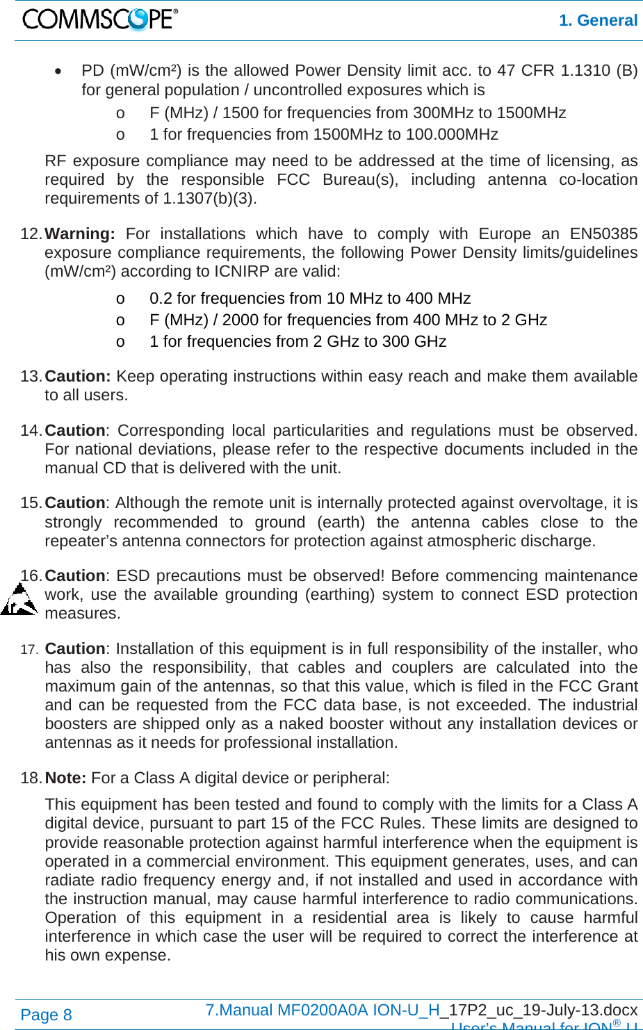  1. General Page 8  7.Manual MF0200A0A ION-U_H_17P2_uc_19-July-13.docx  User’s Manual for ION®U   PD (mW/cm²) is the allowed Power Density limit acc. to 47 CFR 1.1310 (B) for general population / uncontrolled exposures which is o  F (MHz) / 1500 for frequencies from 300MHz to 1500MHz o  1 for frequencies from 1500MHz to 100.000MHz RF exposure compliance may need to be addressed at the time of licensing, as required by the responsible FCC Bureau(s), including antenna co-location requirements of 1.1307(b)(3). 12. Warning: For installations which have to comply with Europe an EN50385 exposure compliance requirements, the following Power Density limits/guidelines (mW/cm²) according to ICNIRP are valid: o  0.2 for frequencies from 10 MHz to 400 MHz o  F (MHz) / 2000 for frequencies from 400 MHz to 2 GHz o  1 for frequencies from 2 GHz to 300 GHz 13. Caution: Keep operating instructions within easy reach and make them available to all users. 14. Caution: Corresponding local particularities and regulations must be observed. For national deviations, please refer to the respective documents included in the manual CD that is delivered with the unit. 15. Caution: Although the remote unit is internally protected against overvoltage, it is strongly recommended to ground (earth) the antenna cables close to the repeater’s antenna connectors for protection against atmospheric discharge. 16. Caution: ESD precautions must be observed! Before commencing maintenance work, use the available grounding (earthing) system to connect ESD protection measures. 17.  Caution: Installation of this equipment is in full responsibility of the installer, who has also the responsibility, that cables and couplers are calculated into the maximum gain of the antennas, so that this value, which is filed in the FCC Grant and can be requested from the FCC data base, is not exceeded. The industrial boosters are shipped only as a naked booster without any installation devices or antennas as it needs for professional installation. 18. Note: For a Class A digital device or peripheral: This equipment has been tested and found to comply with the limits for a Class A digital device, pursuant to part 15 of the FCC Rules. These limits are designed to provide reasonable protection against harmful interference when the equipment is operated in a commercial environment. This equipment generates, uses, and can radiate radio frequency energy and, if not installed and used in accordance with the instruction manual, may cause harmful interference to radio communications. Operation of this equipment in a residential area is likely to cause harmful interference in which case the user will be required to correct the interference at his own expense.  