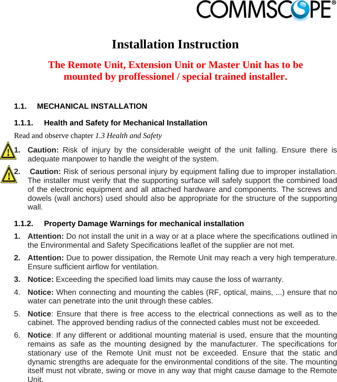                             Installation Instruction  The Remote Unit, Extension Unit or Master Unit has to be mounted by proffessionel / special trained installer.  1.1. MECHANICAL INSTALLATION 1.1.1.  Health and Safety for Mechanical Installation Read and observe chapter 1.3 Health and Safety 1. Caution: Risk of injury by the considerable weight of the unit falling. Ensure there is adequate manpower to handle the weight of the system. 2.   Caution: Risk of serious personal injury by equipment falling due to improper installation. The installer must verify that the supporting surface will safely support the combined load of the electronic equipment and all attached hardware and components. The screws and dowels (wall anchors) used should also be appropriate for the structure of the supporting wall. 1.1.2.  Property Damage Warnings for mechanical installation 1. Attention: Do not install the unit in a way or at a place where the specifications outlined in the Environmental and Safety Specifications leaflet of the supplier are not met. 2. Attention: Due to power dissipation, the Remote Unit may reach a very high temperature. Ensure sufficient airflow for ventilation. 3. Notice: Exceeding the specified load limits may cause the loss of warranty. 4.  Notice: When connecting and mounting the cables (RF, optical, mains, ...) ensure that no water can penetrate into the unit through these cables. 5.  Notice: Ensure that there is free access to the electrical connections as well as to the cabinet. The approved bending radius of the connected cables must not be exceeded.  6.  Notice: If any different or additional mounting material is used, ensure that the mounting remains as safe as the mounting designed by the manufacturer. The specifications for stationary use of the Remote Unit must not be exceeded. Ensure that the static and dynamic strengths are adequate for the environmental conditions of the site. The mounting itself must not vibrate, swing or move in any way that might cause damage to the Remote Unit. 