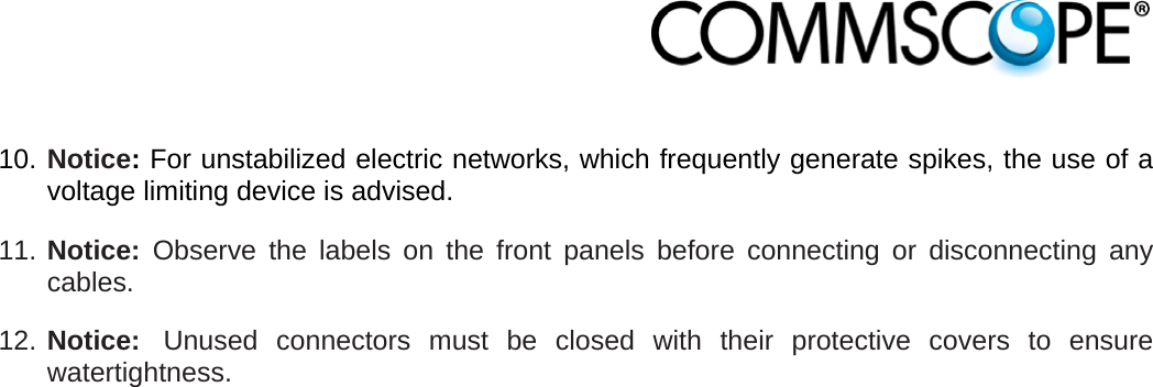                             10. Notice: For unstabilized electric networks, which frequently generate spikes, the use of a voltage limiting device is advised. 11. Notice: Observe the labels on the front panels before connecting or disconnecting any cables. 12. Notice:  Unused connectors must be closed with their protective covers to ensure watertightness. 
