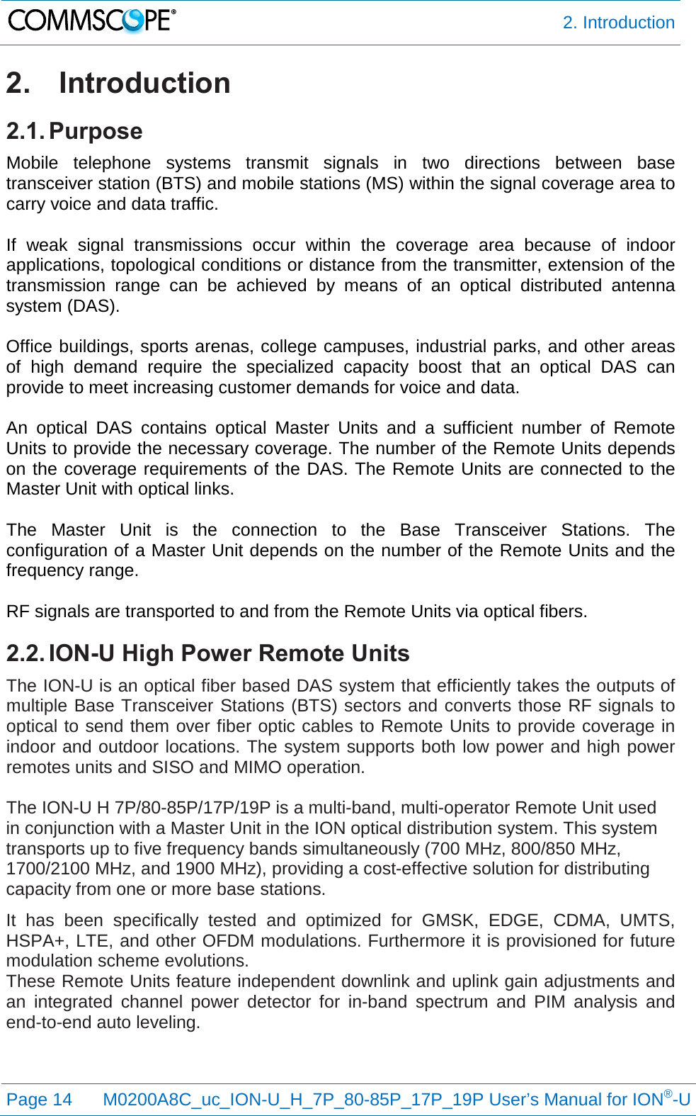  2. Introduction  Page 14 M0200A8C_uc_ION-U_H_7P_80-85P_17P_19P User’s Manual for ION®-U  2.  Introduction 2.1. Purpose Mobile telephone systems transmit signals in two directions between base transceiver station (BTS) and mobile stations (MS) within the signal coverage area to carry voice and data traffic.  If weak signal transmissions occur within the coverage area because of indoor applications, topological conditions or distance from the transmitter, extension of the transmission range can be achieved by means of an optical distributed antenna system (DAS).  Office buildings, sports arenas, college campuses, industrial parks, and other areas of high demand require the specialized capacity boost that an optical DAS can provide to meet increasing customer demands for voice and data.  An optical DAS contains optical Master Units  and  a sufficient number of Remote Units to provide the necessary coverage. The number of the Remote Units depends on the coverage requirements of the DAS. The Remote Units are connected to the Master Unit with optical links.  The Master Unit is the connection to the Base  Transceiver  Stations. The configuration of a Master Unit depends on the number of the Remote Units and the frequency range.  RF signals are transported to and from the Remote Units via optical fibers.  2.2. ION-U High Power Remote Units The ION-U is an optical fiber based DAS system that efficiently takes the outputs of multiple Base Transceiver Stations (BTS) sectors and converts those RF signals to optical to send them over fiber optic cables to Remote Units to provide coverage in indoor and outdoor locations. The system supports both low power and high power remotes units and SISO and MIMO operation.  The ION-U H 7P/80-85P/17P/19P is a multi-band, multi-operator Remote Unit used in conjunction with a Master Unit in the ION optical distribution system. This system transports up to five frequency bands simultaneously (700 MHz, 800/850 MHz, 1700/2100 MHz, and 1900 MHz), providing a cost-effective solution for distributing capacity from one or more base stations. It has been specifically tested and optimized for GMSK, EDGE, CDMA,  UMTS, HSPA+, LTE, and other OFDM modulations. Furthermore it is provisioned for future modulation scheme evolutions. These Remote Units feature independent downlink and uplink gain adjustments and an integrated channel power detector for in-band spectrum and PIM analysis and end-to-end auto leveling.    