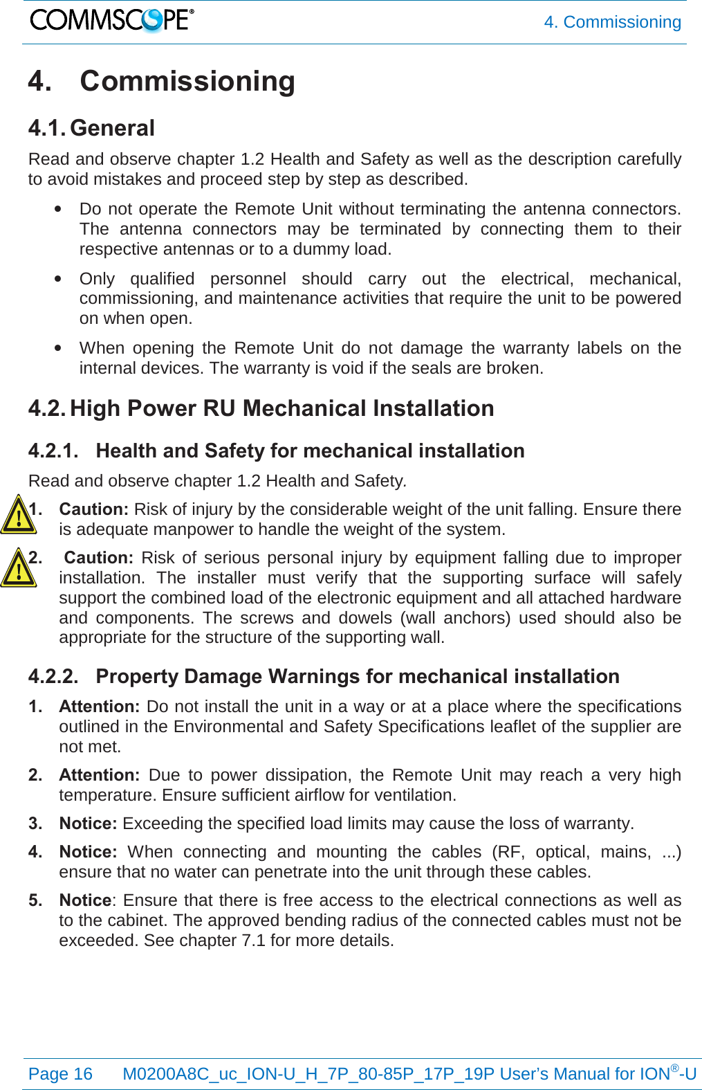  4. Commissioning  Page 16 M0200A8C_uc_ION-U_H_7P_80-85P_17P_19P User’s Manual for ION®-U  4. Commissioning 4.1. General Read and observe chapter 1.2 Health and Safety as well as the description carefully to avoid mistakes and proceed step by step as described. • Do not operate the Remote Unit without terminating the antenna connectors. The antenna connectors may be terminated by connecting them to their respective antennas or to a dummy load. • Only qualified personnel should carry out the electrical, mechanical, commissioning, and maintenance activities that require the unit to be powered on when open. • When opening the Remote Unit do not damage the warranty labels on the internal devices. The warranty is void if the seals are broken. 4.2. High Power RU Mechanical Installation 4.2.1. Health and Safety for mechanical installation Read and observe chapter 1.2 Health and Safety. 1. Caution: Risk of injury by the considerable weight of the unit falling. Ensure there is adequate manpower to handle the weight of the system. 2.  Caution:  Risk of serious personal injury by equipment falling due to improper installation. The installer must verify that the supporting surface will safely support the combined load of the electronic equipment and all attached hardware and components. The screws and dowels (wall anchors) used should also be appropriate for the structure of the supporting wall. 4.2.2. Property Damage Warnings for mechanical installation 1. Attention: Do not install the unit in a way or at a place where the specifications outlined in the Environmental and Safety Specifications leaflet of the supplier are not met. 2. Attention:  Due to power dissipation, the Remote Unit may reach a very high temperature. Ensure sufficient airflow for ventilation. 3. Notice: Exceeding the specified load limits may cause the loss of warranty. 4. Notice:  When connecting and mounting the cables (RF, optical, mains, ...) ensure that no water can penetrate into the unit through these cables. 5. Notice: Ensure that there is free access to the electrical connections as well as to the cabinet. The approved bending radius of the connected cables must not be exceeded. See chapter 7.1 for more details.    