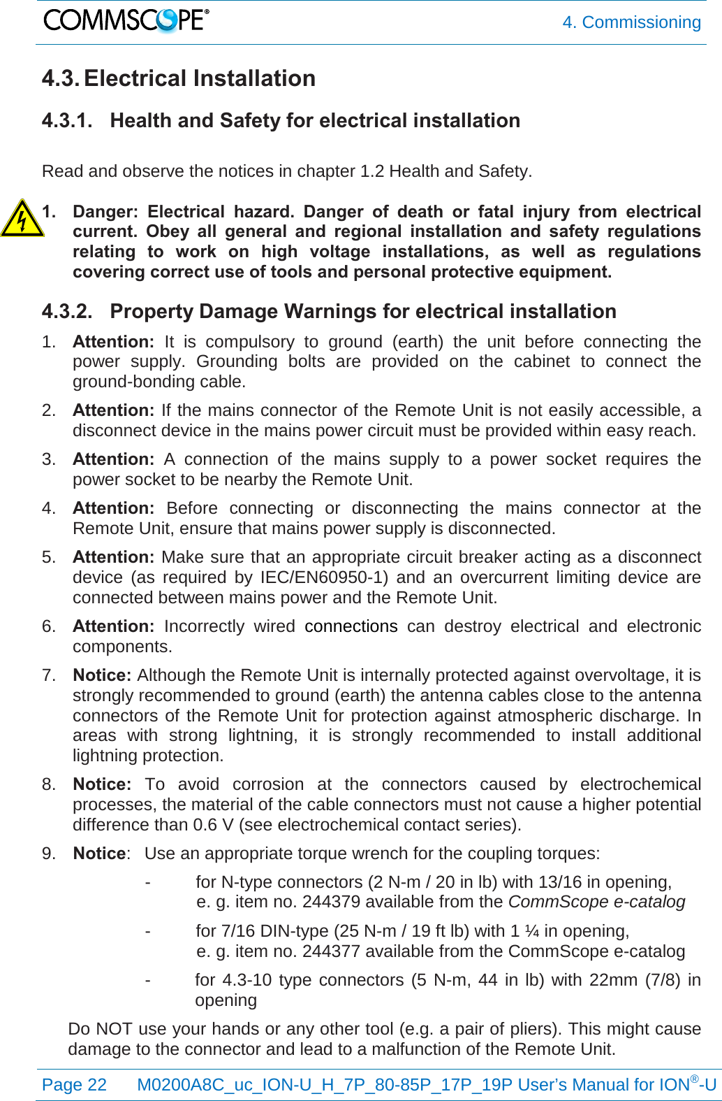  4. Commissioning  Page 22 M0200A8C_uc_ION-U_H_7P_80-85P_17P_19P User’s Manual for ION®-U  4.3. Electrical Installation 4.3.1. Health and Safety for electrical installation  Read and observe the notices in chapter 1.2 Health and Safety.  1. Danger: Electrical hazard. Danger of death or fatal injury from electrical current. Obey all general and regional installation and safety regulations relating to work on high voltage installations, as well as regulations covering correct use of tools and personal protective equipment. 4.3.2. Property Damage Warnings for electrical installation 1. Attention: It is compulsory to ground (earth) the unit before connecting the power supply. Grounding bolts are provided on the cabinet to connect the ground-bonding cable. 2. Attention: If the mains connector of the Remote Unit is not easily accessible, a disconnect device in the mains power circuit must be provided within easy reach. 3. Attention: A connection of the mains supply to a power socket requires the power socket to be nearby the Remote Unit. 4. Attention:  Before connecting or disconnecting the mains connector at the Remote Unit, ensure that mains power supply is disconnected. 5. Attention: Make sure that an appropriate circuit breaker acting as a disconnect device (as required by IEC/EN60950-1) and an overcurrent limiting device are connected between mains power and the Remote Unit. 6. Attention: Incorrectly wired connections can destroy electrical and electronic components. 7. Notice: Although the Remote Unit is internally protected against overvoltage, it is strongly recommended to ground (earth) the antenna cables close to the antenna connectors of the Remote Unit for protection against atmospheric discharge. In areas with strong lightning, it is strongly recommended to install additional lightning protection. 8. Notice: To avoid corrosion at the connectors caused by electrochemical processes, the material of the cable connectors must not cause a higher potential difference than 0.6 V (see electrochemical contact series). 9. Notice:  Use an appropriate torque wrench for the coupling torques:  -  for N-type connectors (2 N-m / 20 in lb) with 13/16 in opening,  e. g. item no. 244379 available from the CommScope e-catalog -  for 7/16 DIN-type (25 N-m / 19 ft lb) with 1 ¼ in opening,  e. g. item no. 244377 available from the CommScope e-catalog -  for 4.3-10 type connectors (5 N-m, 44 in lb) with 22mm (7/8) in opening Do NOT use your hands or any other tool (e.g. a pair of pliers). This might cause damage to the connector and lead to a malfunction of the Remote Unit. 