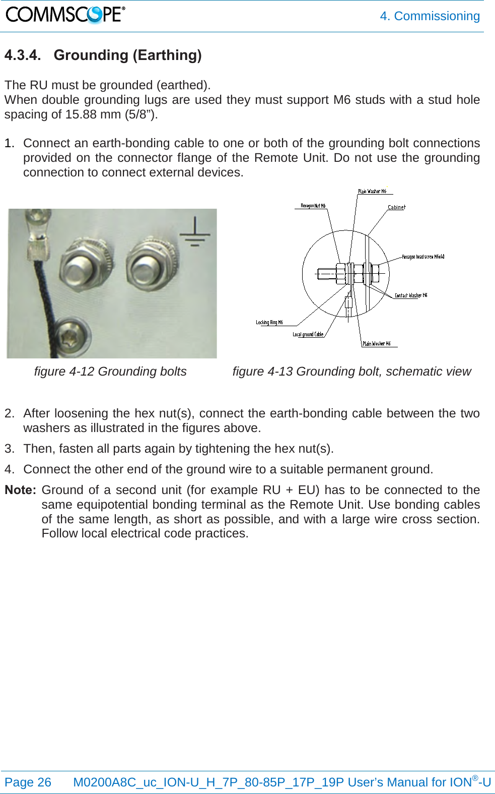  4. Commissioning  Page 26 M0200A8C_uc_ION-U_H_7P_80-85P_17P_19P User’s Manual for ION®-U  4.3.4. Grounding (Earthing)  The RU must be grounded (earthed). When double grounding lugs are used they must support M6 studs with a stud hole spacing of 15.88 mm (5/8”).  1. Connect an earth-bonding cable to one or both of the grounding bolt connections provided on the connector flange of the Remote Unit. Do not use the grounding connection to connect external devices.   figure 4-12 Grounding bolts  figure 4-13 Grounding bolt, schematic view  2. After loosening the hex nut(s), connect the earth-bonding cable between the two washers as illustrated in the figures above. 3. Then, fasten all parts again by tightening the hex nut(s). 4. Connect the other end of the ground wire to a suitable permanent ground. Note: Ground of a second unit (for example RU + EU) has to be connected to the same equipotential bonding terminal as the Remote Unit. Use bonding cables of the same length, as short as possible, and with a large wire cross section. Follow local electrical code practices.   