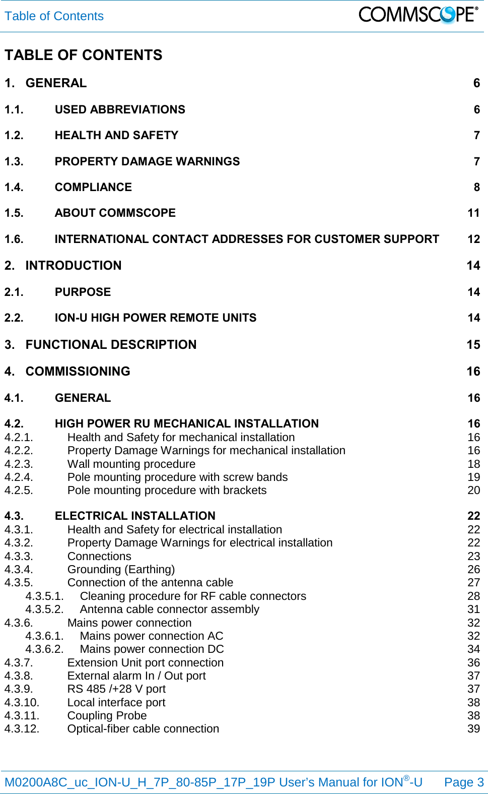 Table of Contents   M0200A8C_uc_ION-U_H_7P_80-85P_17P_19P User’s Manual for ION®-U  Page 3  TABLE OF CONTENTS 1. GENERAL  6 1.1. USED ABBREVIATIONS  6 1.2. HEALTH AND SAFETY  7 1.3. PROPERTY DAMAGE WARNINGS  7 1.4. COMPLIANCE  8 1.5. ABOUT COMMSCOPE 11 1.6. INTERNATIONAL CONTACT ADDRESSES FOR CUSTOMER SUPPORT 12 2. INTRODUCTION 14 2.1. PURPOSE 14 2.2. ION-U HIGH POWER REMOTE UNITS 14 3. FUNCTIONAL DESCRIPTION 15 4. COMMISSIONING 16 4.1. GENERAL 16 4.2. HIGH POWER RU MECHANICAL INSTALLATION 16 4.2.1. Health and Safety for mechanical installation 16 4.2.2. Property Damage Warnings for mechanical installation 16 4.2.3. Wall mounting procedure 18 4.2.4. Pole mounting procedure with screw bands 19 4.2.5. Pole mounting procedure with brackets 20 4.3. ELECTRICAL INSTALLATION 22 4.3.1. Health and Safety for electrical installation 22 4.3.2. Property Damage Warnings for electrical installation 22 4.3.3. Connections 23 4.3.4. Grounding (Earthing) 26 4.3.5. Connection of the antenna cable 27 4.3.5.1. Cleaning procedure for RF cable connectors 28 4.3.5.2. Antenna cable connector assembly 31 4.3.6. Mains power connection 32 4.3.6.1. Mains power connection AC 32 4.3.6.2. Mains power connection DC 34 4.3.7. Extension Unit port connection 36 4.3.8. External alarm In / Out port 37 4.3.9. RS 485 /+28 V port 37 4.3.10. Local interface port 38 4.3.11. Coupling Probe 38 4.3.12. Optical-fiber cable connection 39   