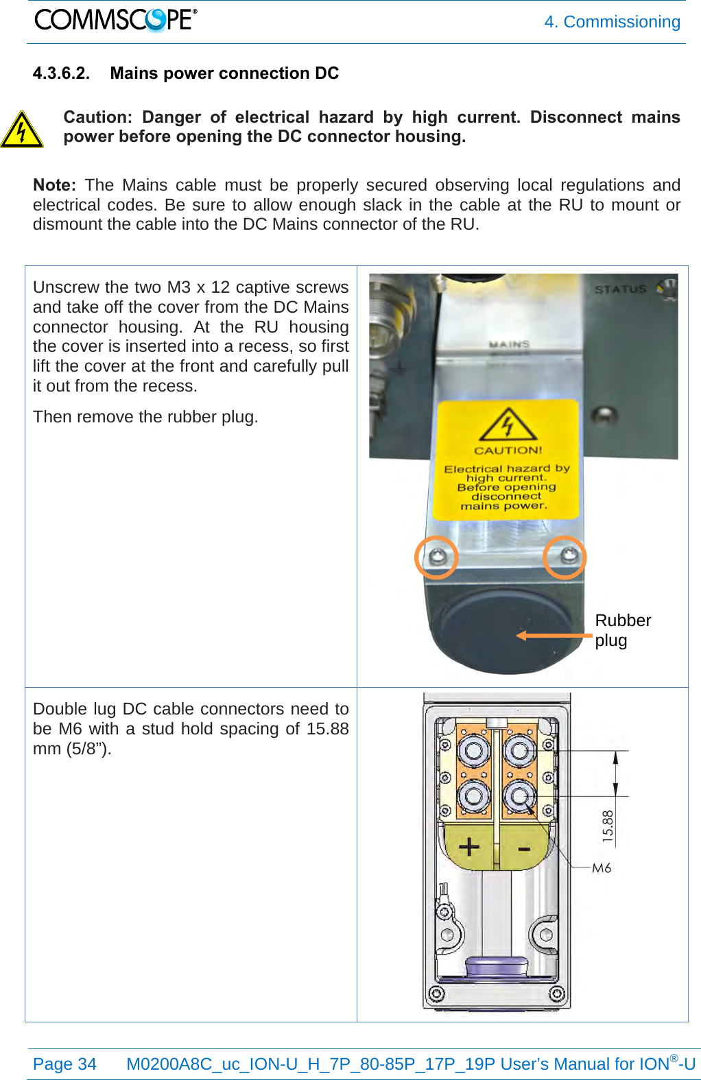  4. Commissioning  Page 34 M0200A8C_uc_ION-U_H_7P_80-85P_17P_19P User’s Manual for ION®-U  4.3.6.2. Mains power connection DC  Caution: Danger of electrical hazard by high current.  Disconnect mains power before opening the DC connector housing. Note: The Mains cable must be properly secured observing local regulations and electrical codes. Be sure to allow enough slack in the cable at the RU to mount or dismount the cable into the DC Mains connector of the RU.  Unscrew the two M3 x 12 captive screws and take off the cover from the DC Mains connector housing. At the RU housing the cover is inserted into a recess, so first lift the cover at the front and carefully pull it out from the recess. Then remove the rubber plug.  Double lug DC cable connectors need to be M6 with a stud hold spacing of 15.88 mm (5/8”).     Rubber plug 
