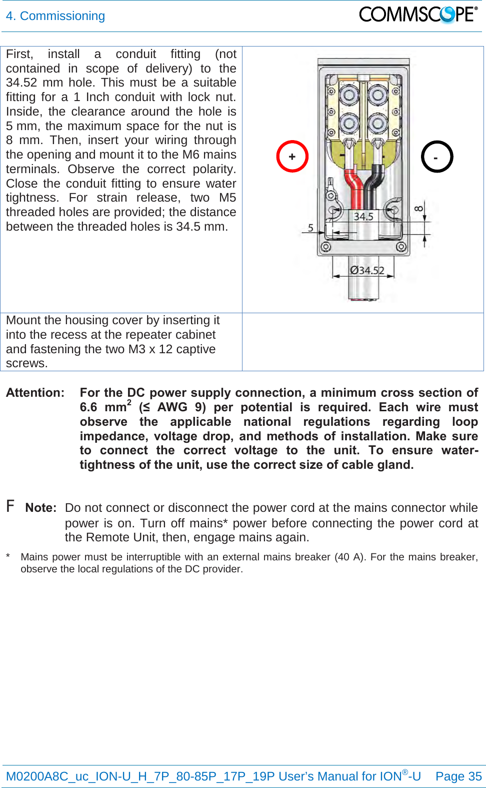 4. Commissioning   M0200A8C_uc_ION-U_H_7P_80-85P_17P_19P User’s Manual for ION®-U  Page 35  First, install a conduit fitting (not contained in scope of delivery) to the 34.52 mm hole. This must be a suitable fitting for a 1 Inch conduit with lock nut.  Inside, the clearance around the hole is 5 mm, the maximum space for the nut is 8 mm. Then, insert your wiring through the opening and mount it to the M6 mains terminals. Observe the correct polarity. Close the conduit fitting to ensure water tightness. For strain release, two M5 threaded holes are provided; the distance between the threaded holes is 34.5 mm.  Mount the housing cover by inserting it into the recess at the repeater cabinet and fastening the two M3 x 12 captive screws.   Attention:  For the DC power supply connection, a minimum cross section of 6.6 mm2 (≤  AWG  9)  per  potential  is required. Each wire must observe the applicable national regulations regarding loop impedance, voltage drop, and methods of installation. Make sure to connect the correct voltage to the unit. To ensure water-tightness of the unit, use the correct size of cable gland.  F Note:  Do not connect or disconnect the power cord at the mains connector while power is on. Turn off mains* power before connecting the power cord at the Remote Unit, then, engage mains again. *  Mains power must be interruptible with an external mains breaker (40 A). For the mains breaker, observe the local regulations of the DC provider.    + - 