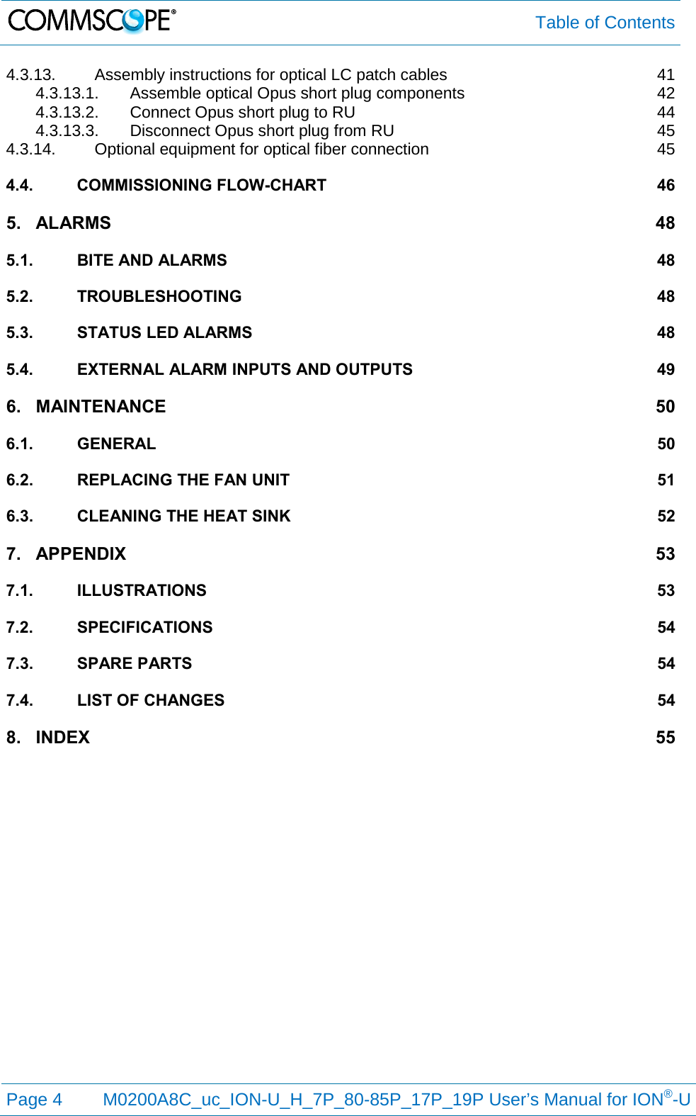  Table of Contents  Page 4  M0200A8C_uc_ION-U_H_7P_80-85P_17P_19P User’s Manual for ION®-U  4.3.13. Assembly instructions for optical LC patch cables 41 4.3.13.1. Assemble optical Opus short plug components 42 4.3.13.2. Connect Opus short plug to RU 44 4.3.13.3. Disconnect Opus short plug from RU 45 4.3.14. Optional equipment for optical fiber connection 45 4.4. COMMISSIONING FLOW-CHART 46 5. ALARMS 48 5.1. BITE AND ALARMS 48 5.2. TROUBLESHOOTING 48 5.3. STATUS LED ALARMS 48 5.4. EXTERNAL ALARM INPUTS AND OUTPUTS 49 6. MAINTENANCE 50 6.1. GENERAL 50 6.2. REPLACING THE FAN UNIT 51 6.3. CLEANING THE HEAT SINK 52 7. APPENDIX 53 7.1. ILLUSTRATIONS 53 7.2. SPECIFICATIONS 54 7.3. SPARE PARTS 54 7.4. LIST OF CHANGES 54 8. INDEX 55  
