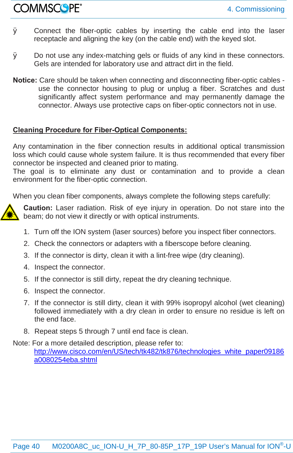  4. Commissioning  Page 40 M0200A8C_uc_ION-U_H_7P_80-85P_17P_19P User’s Manual for ION®-U  Ø Connect the fiber-optic cables by inserting the cable end into the laser receptacle and aligning the key (on the cable end) with the keyed slot.  Ø Do not use any index-matching gels or fluids of any kind in these connectors. Gels are intended for laboratory use and attract dirt in the field.  Notice: Care should be taken when connecting and disconnecting fiber-optic cables - use the connector housing to plug or unplug a fiber. Scratches and dust significantly affect system performance and may permanently damage the connector. Always use protective caps on fiber-optic connectors not in use.   Cleaning Procedure for Fiber-Optical Components:  Any contamination in the fiber connection results in additional optical transmission loss which could cause whole system failure. It is thus recommended that every fiber connector be inspected and cleaned prior to mating. The goal is to eliminate any dust or contamination and to provide a clean environment for the fiber-optic connection.   When you clean fiber components, always complete the following steps carefully: Caution:  Laser radiation. Risk of eye injury in operation. Do not stare into the beam; do not view it directly or with optical instruments. 1. Turn off the ION system (laser sources) before you inspect fiber connectors. 2. Check the connectors or adapters with a fiberscope before cleaning. 3. If the connector is dirty, clean it with a lint-free wipe (dry cleaning). 4. Inspect the connector. 5. If the connector is still dirty, repeat the dry cleaning technique. 6. Inspect the connector. 7. If the connector is still dirty, clean it with 99% isopropyl alcohol (wet cleaning) followed immediately with a dry clean in order to ensure no residue is left on the end face. 8. Repeat steps 5 through 7 until end face is clean. Note: For a more detailed description, please refer to:  http://www.cisco.com/en/US/tech/tk482/tk876/technologies_white_paper09186a0080254eba.shtml  