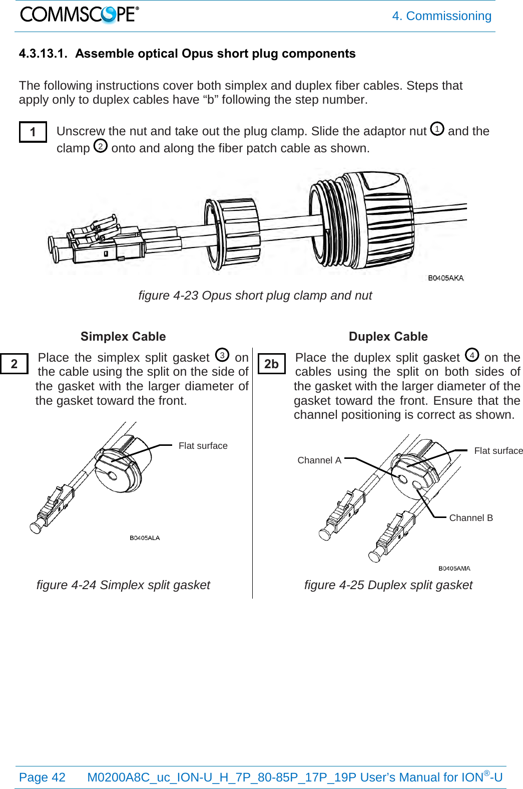  4. Commissioning  Page 42 M0200A8C_uc_ION-U_H_7P_80-85P_17P_19P User’s Manual for ION®-U  4.3.13.1. Assemble optical Opus short plug components  The following instructions cover both simplex and duplex fiber cables. Steps that apply only to duplex cables have “b” following the step number.  Unscrew the nut and take out the plug clamp. Slide the adaptor nut   and the clamp   onto and along the fiber patch cable as shown.  figure 4-23 Opus short plug clamp and nut  Simplex Cable Duplex Cable Place the simplex split gasket   on the cable using the split on the side of the gasket with the larger diameter of the gasket toward the front.  Place the duplex split gasket   on the cables using the split on both sides of the gasket with the larger diameter of the gasket toward the front. Ensure that the channel positioning is correct as shown.  figure 4-24 Simplex split gasket figure 4-25 Duplex split gasket   4 3 2 1 1 2 2b Flat surface Channel B Channel A Flat surface 