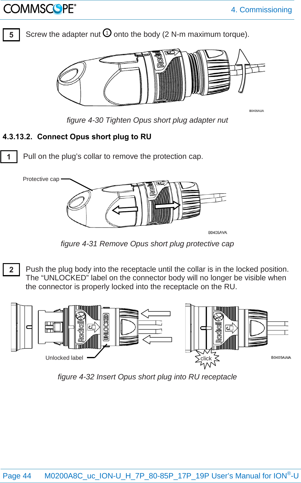  4. Commissioning  Page 44 M0200A8C_uc_ION-U_H_7P_80-85P_17P_19P User’s Manual for ION®-U  Screw the adapter nut   onto the body (2 N-m maximum torque).  figure 4-30 Tighten Opus short plug adapter nut 4.3.13.2. Connect Opus short plug to RU  Pull on the plug’s collar to remove the protection cap.   figure 4-31 Remove Opus short plug protective cap  Push the plug body into the receptacle until the collar is in the locked position. The “UNLOCKED” label on the connector body will no longer be visible when the connector is properly locked into the receptacle on the RU.   figure 4-32 Insert Opus short plug into RU receptacle   1 5 1 Protective cap 2 click Unlocked label 