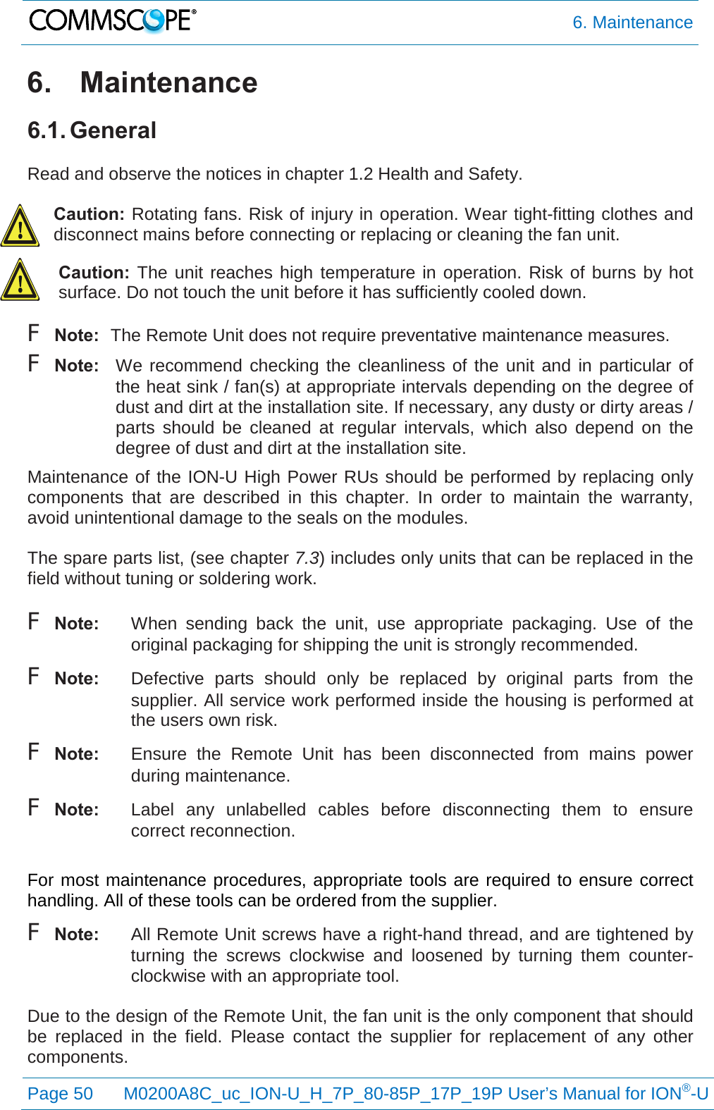  6. Maintenance  Page 50 M0200A8C_uc_ION-U_H_7P_80-85P_17P_19P User’s Manual for ION®-U  6. Maintenance 6.1. General  Read and observe the notices in chapter 1.2 Health and Safety.  Caution: Rotating fans. Risk of injury in operation. Wear tight-fitting clothes and disconnect mains before connecting or replacing or cleaning the fan unit. Caution:  The unit reaches high temperature in operation. Risk of burns by hot surface. Do not touch the unit before it has sufficiently cooled down. F Note: The Remote Unit does not require preventative maintenance measures. F Note: We recommend checking the cleanliness of the unit and in particular of the heat sink / fan(s) at appropriate intervals depending on the degree of dust and dirt at the installation site. If necessary, any dusty or dirty areas / parts should be cleaned at regular intervals, which also depend on the degree of dust and dirt at the installation site. Maintenance of the ION-U High Power RUs should be performed by replacing only components that are described in this chapter. In order to maintain the  warranty, avoid unintentional damage to the seals on the modules.  The spare parts list, (see chapter 7.3) includes only units that can be replaced in the field without tuning or soldering work.  F Note: When sending back the unit, use appropriate packaging.  Use of the original packaging for shipping the unit is strongly recommended. F Note: Defective parts should only be replaced by original parts from the supplier. All service work performed inside the housing is performed at the users own risk. F Note: Ensure the Remote Unit has been disconnected from mains power during maintenance. F Note: Label any unlabelled cables before disconnecting them to ensure correct reconnection.  For most maintenance procedures, appropriate tools are required to ensure correct handling. All of these tools can be ordered from the supplier.  F Note:  All Remote Unit screws have a right-hand thread, and are tightened by turning the screws clockwise and loosened by turning them counter-clockwise with an appropriate tool.  Due to the design of the Remote Unit, the fan unit is the only component that should be replaced in the field. Please contact the supplier for replacement of any other components. 
