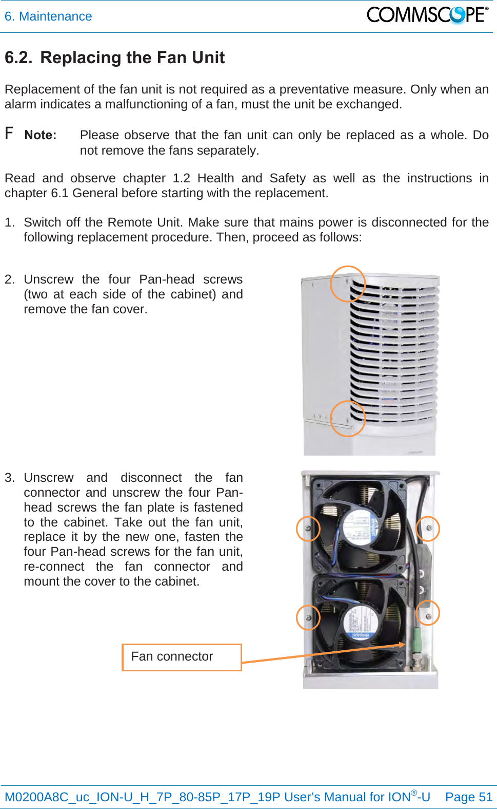 6. Maintenance   M0200A8C_uc_ION-U_H_7P_80-85P_17P_19P User’s Manual for ION®-U  Page 51  6.2.  Replacing the Fan Unit  Replacement of the fan unit is not required as a preventative measure. Only when an alarm indicates a malfunctioning of a fan, must the unit be exchanged. F Note: Please observe that the fan unit can only be replaced as a whole. Do not remove the fans separately. Read  and observe chapter  1.2 Health and Safety as well as the instructions in chapter 6.1 General before starting with the replacement.   1. Switch off the Remote Unit. Make sure that mains power is disconnected for the following replacement procedure. Then, proceed as follows:  2.  Unscrew  the four Pan-head  screws (two at each side of the cabinet) and remove the fan cover.     3. Unscrew and disconnect the fan connector and unscrew the four Pan-head screws the fan plate is fastened to the cabinet. Take out the fan unit, replace it by the new one, fasten the four Pan-head screws for the fan unit, re-connect the fan connector and mount the cover to the cabinet.       Fan connector 