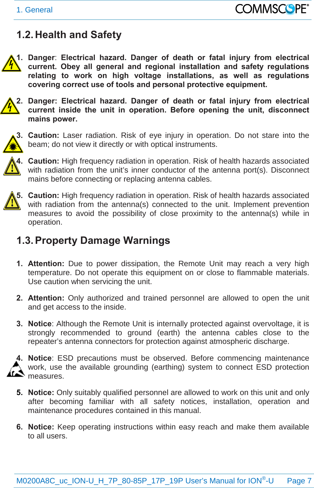 1. General   M0200A8C_uc_ION-U_H_7P_80-85P_17P_19P User’s Manual for ION®-U  Page 7  1.2. Health and Safety  1. Danger:  Electrical hazard. Danger of death or fatal injury from electrical current. Obey all general and regional installation and safety regulations relating to work on high voltage installations, as well as regulations covering correct use of tools and personal protective equipment. 2. Danger:  Electrical hazard. Danger of death or fatal injury from electrical current inside the unit in operation.  Before opening the unit, disconnect mains power. 3. Caution:  Laser radiation. Risk of eye injury in operation. Do not stare into the beam; do not view it directly or with optical instruments. 4. Caution: High frequency radiation in operation. Risk of health hazards associated with radiation from the unit’s inner conductor of the antenna port(s). Disconnect mains before connecting or replacing antenna cables. 5. Caution: High frequency radiation in operation. Risk of health hazards associated with radiation from the antenna(s) connected to the unit. Implement prevention measures to avoid the possibility of close proximity to the antenna(s) while in operation. 1.3. Property Damage Warnings  1. Attention:  Due to power dissipation, the Remote Unit may reach a very high temperature. Do not operate this equipment on or close to flammable materials. Use caution when servicing the unit. 2. Attention: Only authorized and trained personnel are allowed to open the unit and get access to the inside. 3. Notice: Although the Remote Unit is internally protected against overvoltage, it is strongly recommended to ground (earth) the antenna cables close to the repeater’s antenna connectors for protection against atmospheric discharge. 4. Notice:  ESD precautions must be observed. Before commencing maintenance work, use the available grounding (earthing) system to connect ESD protection measures. 5. Notice: Only suitably qualified personnel are allowed to work on this unit and only after becoming familiar with all safety notices, installation, operation and maintenance procedures contained in this manual. 6. Notice: Keep operating instructions within easy reach and make them available to all users. 