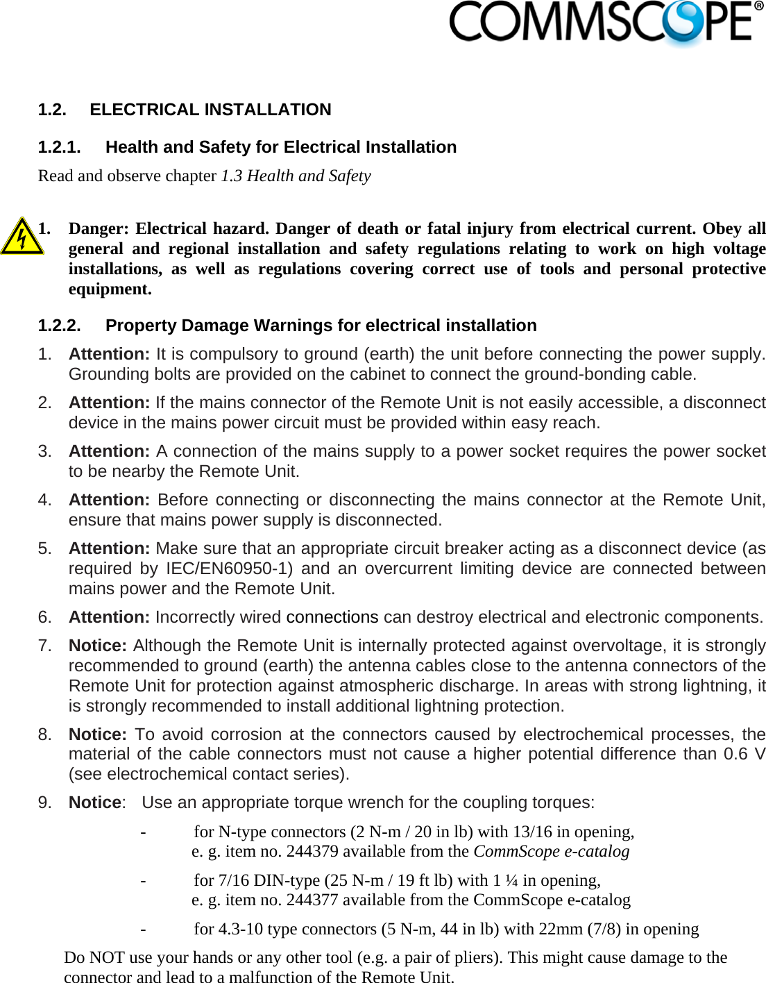                             1.2. ELECTRICAL INSTALLATION 1.2.1.  Health and Safety for Electrical Installation Read and observe chapter 1.3 Health and Safety  1. Danger: Electrical hazard. Danger of death or fatal injury from electrical current. Obey all general and regional installation and safety regulations relating to work on high voltage installations, as well as regulations covering correct use of tools and personal protective equipment. 1.2.2.  Property Damage Warnings for electrical installation 1.  Attention: It is compulsory to ground (earth) the unit before connecting the power supply. Grounding bolts are provided on the cabinet to connect the ground-bonding cable. 2.  Attention: If the mains connector of the Remote Unit is not easily accessible, a disconnect device in the mains power circuit must be provided within easy reach. 3.  Attention: A connection of the mains supply to a power socket requires the power socket to be nearby the Remote Unit. 4.  Attention: Before connecting or disconnecting the mains connector at the Remote Unit, ensure that mains power supply is disconnected. 5.  Attention: Make sure that an appropriate circuit breaker acting as a disconnect device (as required by IEC/EN60950-1) and an overcurrent limiting device are connected between mains power and the Remote Unit. 6.  Attention: Incorrectly wired connections can destroy electrical and electronic components. 7.  Notice: Although the Remote Unit is internally protected against overvoltage, it is strongly recommended to ground (earth) the antenna cables close to the antenna connectors of the Remote Unit for protection against atmospheric discharge. In areas with strong lightning, it is strongly recommended to install additional lightning protection. 8.  Notice: To avoid corrosion at the connectors caused by electrochemical processes, the material of the cable connectors must not cause a higher potential difference than 0.6 V (see electrochemical contact series). 9.  Notice:  Use an appropriate torque wrench for the coupling torques:   -  for N-type connectors (2 N-m / 20 in lb) with 13/16 in opening,  e. g. item no. 244379 available from the CommScope e-catalog -  for 7/16 DIN-type (25 N-m / 19 ft lb) with 1 ¼ in opening,  e. g. item no. 244377 available from the CommScope e-catalog -  for 4.3-10 type connectors (5 N-m, 44 in lb) with 22mm (7/8) in opening Do NOT use your hands or any other tool (e.g. a pair of pliers). This might cause damage to the connector and lead to a malfunction of the Remote Unit. 