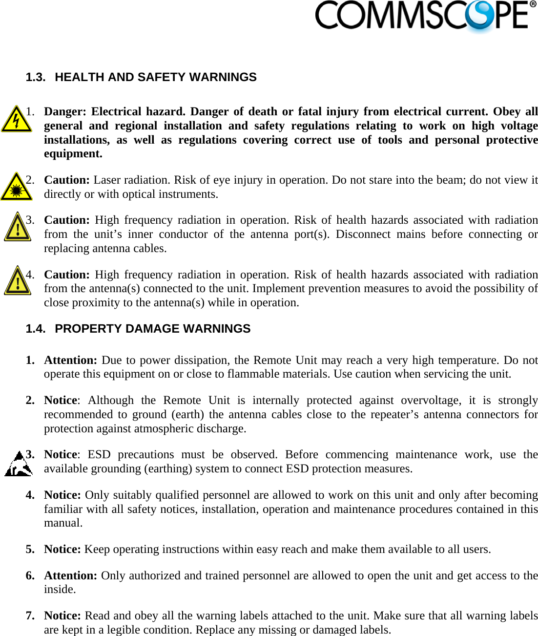                             1.3.  HEALTH AND SAFETY WARNINGS  1. Danger: Electrical hazard. Danger of death or fatal injury from electrical current. Obey all general and regional installation and safety regulations relating to work on high voltage installations, as well as regulations covering correct use of tools and personal protective equipment. 2. Caution: Laser radiation. Risk of eye injury in operation. Do not stare into the beam; do not view it directly or with optical instruments. 3. Caution: High frequency radiation in operation. Risk of health hazards associated with radiation from the unit’s inner conductor of the antenna port(s). Disconnect mains before connecting or replacing antenna cables. 4. Caution: High frequency radiation in operation. Risk of health hazards associated with radiation from the antenna(s) connected to the unit. Implement prevention measures to avoid the possibility of close proximity to the antenna(s) while in operation. 1.4.  PROPERTY DAMAGE WARNINGS  1. Attention: Due to power dissipation, the Remote Unit may reach a very high temperature. Do not operate this equipment on or close to flammable materials. Use caution when servicing the unit. 2. Notice: Although the Remote Unit is internally protected against overvoltage, it is strongly recommended to ground (earth) the antenna cables close to the repeater’s antenna connectors for protection against atmospheric discharge. 3. Notice: ESD precautions must be observed. Before commencing maintenance work, use the available grounding (earthing) system to connect ESD protection measures. 4. Notice: Only suitably qualified personnel are allowed to work on this unit and only after becoming familiar with all safety notices, installation, operation and maintenance procedures contained in this manual. 5. Notice: Keep operating instructions within easy reach and make them available to all users. 6. Attention: Only authorized and trained personnel are allowed to open the unit and get access to the inside. 7. Notice: Read and obey all the warning labels attached to the unit. Make sure that all warning labels are kept in a legible condition. Replace any missing or damaged labels. 