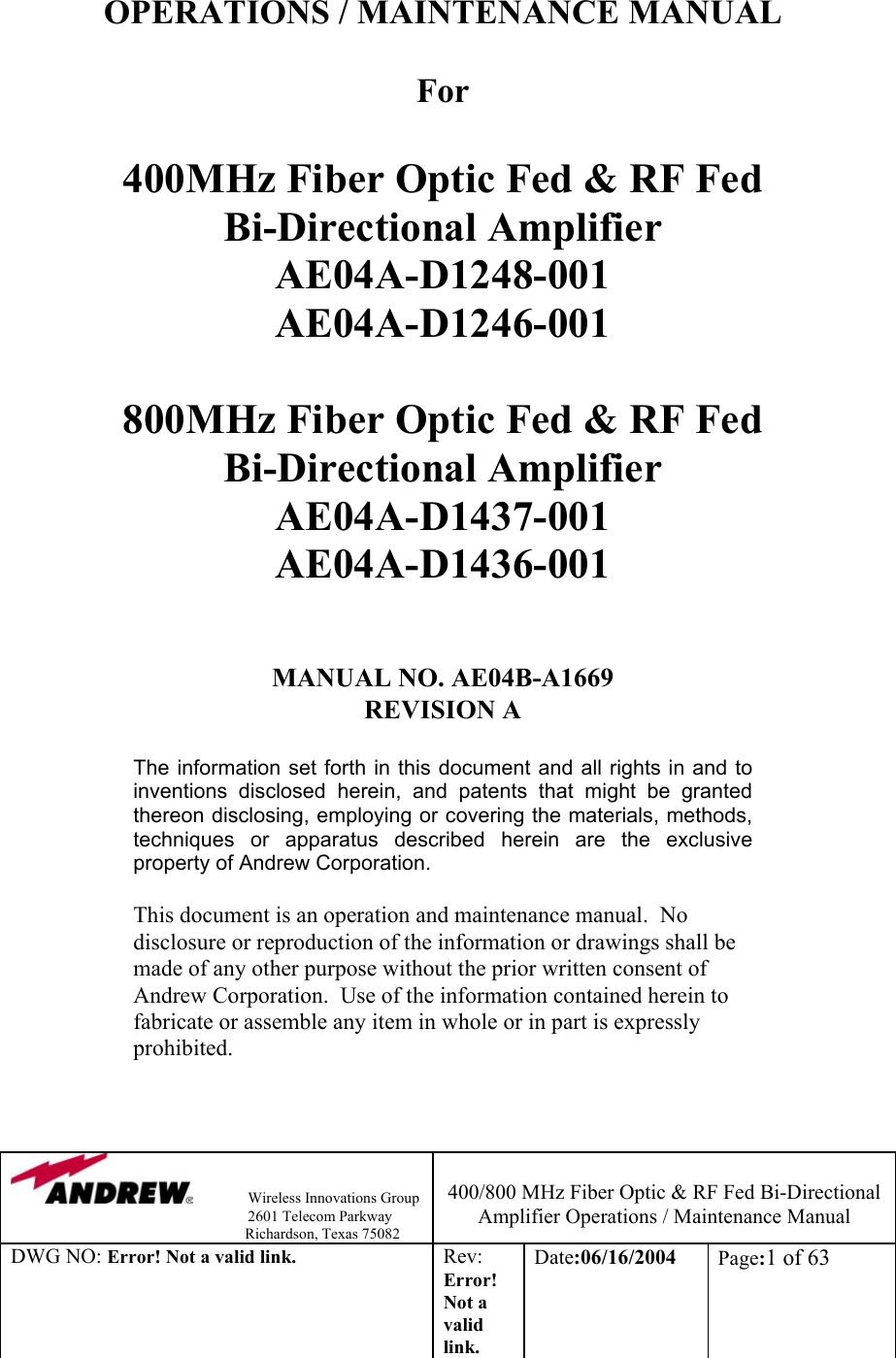                Wireless Innovations Group                                                                   2601 Telecom Parkway                                                         Richardson, Texas 75082  400/800 MHz Fiber Optic &amp; RF Fed Bi-Directional Amplifier Operations / Maintenance Manual DWG NO: Error! Not a valid link. Rev: Error! Not a valid link. Date:06/16/2004  Page:1 of 63   OPERATIONS / MAINTENANCE MANUAL  For   400MHz Fiber Optic Fed &amp; RF Fed  Bi-Directional Amplifier AE04A-D1248-001 AE04A-D1246-001  800MHz Fiber Optic Fed &amp; RF Fed  Bi-Directional Amplifier AE04A-D1437-001 AE04A-D1436-001   MANUAL NO. AE04B-A1669  REVISION A  The information set forth in this document and all rights in and to inventions disclosed herein, and patents that might be granted thereon disclosing, employing or covering the materials, methods, techniques or apparatus described herein are the exclusive property of Andrew Corporation.  This document is an operation and maintenance manual.  No disclosure or reproduction of the information or drawings shall be made of any other purpose without the prior written consent of Andrew Corporation.  Use of the information contained herein to fabricate or assemble any item in whole or in part is expressly prohibited.     