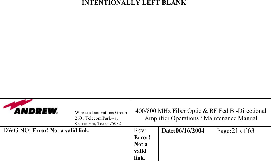                Wireless Innovations Group                                                                   2601 Telecom Parkway                                                         Richardson, Texas 75082  400/800 MHz Fiber Optic &amp; RF Fed Bi-Directional Amplifier Operations / Maintenance Manual DWG NO: Error! Not a valid link. Rev: Error! Not a valid link. Date:06/16/2004  Page:21 of 63                                  INTENTIONALLY LEFT BLANK            