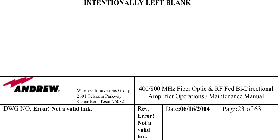                Wireless Innovations Group                                                                   2601 Telecom Parkway                                                         Richardson, Texas 75082  400/800 MHz Fiber Optic &amp; RF Fed Bi-Directional Amplifier Operations / Maintenance Manual DWG NO: Error! Not a valid link. Rev: Error! Not a valid link. Date:06/16/2004  Page:23 of 63                                     INTENTIONALLY LEFT BLANK         