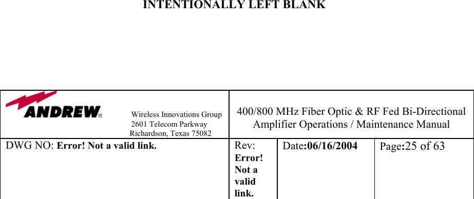                Wireless Innovations Group                                                                   2601 Telecom Parkway                                                         Richardson, Texas 75082  400/800 MHz Fiber Optic &amp; RF Fed Bi-Directional Amplifier Operations / Maintenance Manual DWG NO: Error! Not a valid link. Rev: Error! Not a valid link. Date:06/16/2004  Page:25 of 63                                        INTENTIONALLY LEFT BLANK                         