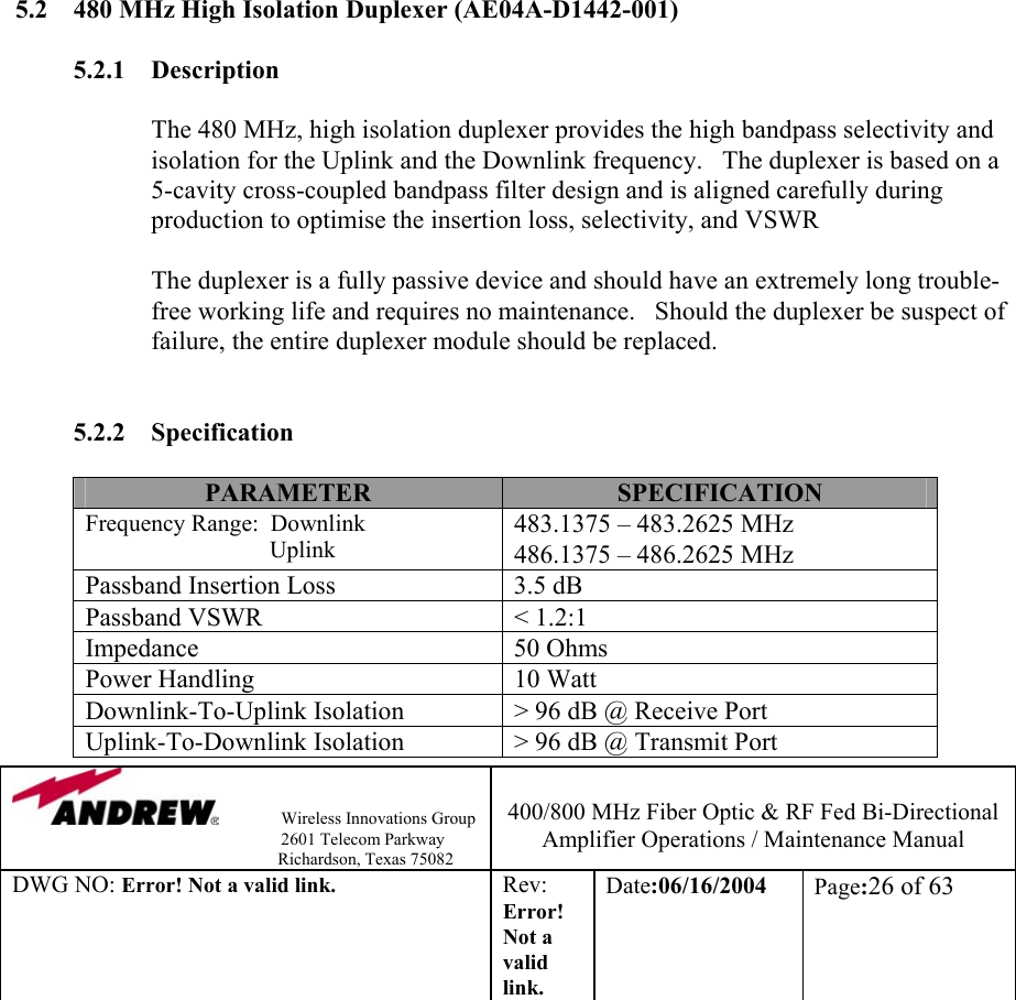                Wireless Innovations Group                                                                   2601 Telecom Parkway                                                         Richardson, Texas 75082  400/800 MHz Fiber Optic &amp; RF Fed Bi-Directional Amplifier Operations / Maintenance Manual DWG NO: Error! Not a valid link. Rev: Error! Not a valid link. Date:06/16/2004  Page:26 of 63                                                                                 5.2  480 MHz High Isolation Duplexer (AE04A-D1442-001)  5.2.1 Description  The 480 MHz, high isolation duplexer provides the high bandpass selectivity and isolation for the Uplink and the Downlink frequency.   The duplexer is based on a 5-cavity cross-coupled bandpass filter design and is aligned carefully during production to optimise the insertion loss, selectivity, and VSWR             The duplexer is a fully passive device and should have an extremely long trouble-free working life and requires no maintenance.   Should the duplexer be suspect of failure, the entire duplexer module should be replaced.     5.2.2 Specification  PARAMETER  SPECIFICATION Frequency Range:  Downlink                                Uplink 483.1375 – 483.2625 MHz 486.1375 – 486.2625 MHz Passband Insertion Loss  3.5 dB Passband VSWR  &lt; 1.2:1 Impedance 50 Ohms Power Handling  10 Watt Downlink-To-Uplink Isolation  &gt; 96 dB @ Receive Port Uplink-To-Downlink Isolation  &gt; 96 dB @ Transmit Port 