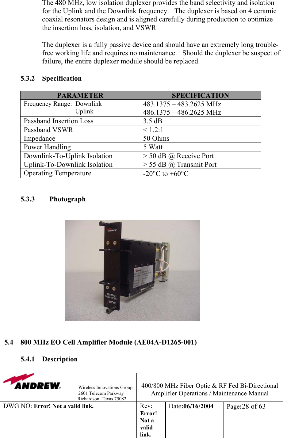                Wireless Innovations Group                                                                   2601 Telecom Parkway                                                         Richardson, Texas 75082  400/800 MHz Fiber Optic &amp; RF Fed Bi-Directional Amplifier Operations / Maintenance Manual DWG NO: Error! Not a valid link. Rev: Error! Not a valid link. Date:06/16/2004  Page:28 of 63  The 480 MHz, low isolation duplexer provides the band selectivity and isolation for the Uplink and the Downlink frequency.   The duplexer is based on 4 ceramic coaxial resonators design and is aligned carefully during production to optimize the insertion loss, isolation, and VSWR             The duplexer is a fully passive device and should have an extremely long trouble-free working life and requires no maintenance.   Should the duplexer be suspect of failure, the entire duplexer module should be replaced.    5.3.2 Specification  PARAMETER  SPECIFICATION Frequency Range:  Downlink                                Uplink 483.1375 – 483.2625 MHz 486.1375 – 486.2625 MHz Passband Insertion Loss  3.5 dB Passband VSWR  &lt; 1.2:1 Impedance 50 Ohms Power Handling  5 Watt Downlink-To-Uplink Isolation  &gt; 50 dB @ Receive Port  Uplink-To-Downlink Isolation  &gt; 55 dB @ Transmit Port Operating Temperature  -20°C to +60°C   5.3.3        Photograph                                            5.4  800 MHz EO Cell Amplifier Module (AE04A-D1265-001)  5.4.1 Description  